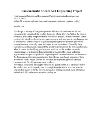Environmental Science And Engineering Project
Environmental Science and Engineering Project name ratan kumar paswan
ID SC12B107
roll no 31 avionics topic eco design of consumer electronic (myth or reality)
introduction
Eco design is an way of design the product with special consideration for the
environmental impacts of the product during its whole lifecycle. Within the present
economic, marked by the phenomenon worldwide process, by the awareness of the
existence of interdependence between environment and progress, we are become part
of the increase of the society s exigencies regarding the environment protection,
exigencies made known by more and more severe regulations. Forced by these
regulations, and taking into account the greater significance of the ecological criteria
when it comes to classifying products and services, on the market, under the
circumstances of a diversified and extremely dynamic offer, more and more
organizations are preoccupied with improving their own environment performances.
To this purpose, there are organizations that allocate significant amounts of their
investment funds, which favours the research development approach of those
environmental friendly processes and products.
Nowadays, the quality philosophy replaces the quality myth. It is obviously not or
the product and service quality that is brought into discussion here, but also the
relationship quality with the objects, the quality of the personnel, their intellectual
and cultural life, and the environment quality, as
 
