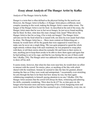 Essay about Analysis of The Hunger Artist by Kafka
Analysis of The Hunger Artist by Kafka
Hunger is a term that is often defined as the physical feeling for the need to eat.
However, the Hunger Artist in Kafka s A Hunger Artist places a different, more
complex meaning to this word, making the Hunger Artist s name rather ironic. The
hunger of the Hunger Artist is not for food. As described at the end of the essay, the
Hunger Artist states that he was in fact never hungry, he just never found anything
that he liked. So then, what does this man s hunger truly mean? What drives the
Hunger Artist to fast for so long, if he is truly not hungry? The Hunger Artist
salivates not for the food which he is teased with, nor does he even sneak food when
he alone. The Hunger Artist has a ... Show more content on Helpwriting.net ...
Instead, he would show off for the guards that were supposed to watch him, to
make sure he never ate a single thing, ?He was quite prepared to spend the whole
night entirely without sleep with such watchmen; he was prepared to swap jokes
with them, to tell them stories about his nomadic life and listen to their stories in
turn, anything just to keep them awake to be able to show them again and again that
he had nothing to eat in his cage, and that he was fasting like no one of them could
fast.? (Kafka, 256). The Hunger artist was addicted to fame, and made every attempt
to show off his skill.
It seems ironic, however, that when his fans were near him, he would show no effort
to interact with the crowd. No stories, jokes, or anything of the like with which
shared with the watchmen. Instead, he seemed to take the fans for granted, almost
treating the fans as if they were weak and unimportant, ? occasionally even stretching
his arm through the bars to let them feel how skinny he was, but then again
withdrawing completely to himself, paying attention to no one.? (Kafka, 256) The
Hunger Artist assumes that the crowd will always be there, witnessing and admiring
his skills, constantly wondering, ?How does he do it?? So, as time goes on, the
hunger artist becomes more and more expecting of his crowd, hungering more and
more for the fame and love that his fans seemed to give. Unfortunately, every star, no
 