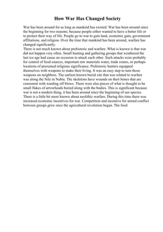 How War Has Changed Society
War has been around for as long as mankind has existed. War has been around since
the beginning for two reasons; because people either wanted to have a better life or
to protect their way of life. People go to war to gain land, economic gain, government
affiliations, and religion. Over the time that mankind has been around, warfare has
changed significantly.
There is not much known about prehistoric and warfare. What is known is that war
did not happen very often. Small hunting and gathering groups that weathered the
last ice age had cause on occasion to attack each other. Such attacks were probably
for control of food sources, important raw materials water, trade routes, or perhaps
locations of presumed religious significance. Prehistoric hunters equipped
themselves with weapons to make their living. It was an easy step to turn those
weapons on neighbors. The earliest known burial site that was related to warfare
was along the Nile in Nubia. The skeletons have wounds on their bones that are
consistent with warding off blows. There were also pieces of what is thought to be
small flakes of arrowheads buried along with the bodies. This is significant because
war is not a modern thing, it has been around since the beginning of our species.
There is a little bit more known about neolithic warfare. During this time there was
increased economic incentives for war. Competition and incentive for armed conflict
between groups grew once the agricultural revolution began. The food
 