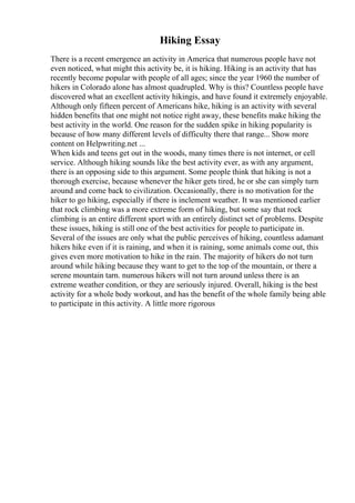 Hiking Essay
There is a recent emergence an activity in America that numerous people have not
even noticed, what might this activity be, it is hiking. Hiking is an activity that has
recently become popular with people of all ages; since the year 1960 the number of
hikers in Colorado alone has almost quadrupled. Why is this? Countless people have
discovered what an excellent activity hikingis, and have found it extremely enjoyable.
Although only fifteen percent of Americans hike, hiking is an activity with several
hidden benefits that one might not notice right away, these benefits make hiking the
best activity in the world. One reason for the sudden spike in hiking popularity is
because of how many different levels of difficulty there that range... Show more
content on Helpwriting.net ...
When kids and teens get out in the woods, many times there is not internet, or cell
service. Although hiking sounds like the best activity ever, as with any argument,
there is an opposing side to this argument. Some people think that hiking is not a
thorough exercise, because whenever the hiker gets tired, he or she can simply turn
around and come back to civilization. Occasionally, there is no motivation for the
hiker to go hiking, especially if there is inclement weather. It was mentioned earlier
that rock climbing was a more extreme form of hiking, but some say that rock
climbing is an entire different sport with an entirely distinct set of problems. Despite
these issues, hiking is still one of the best activities for people to participate in.
Several of the issues are only what the public perceives of hiking, countless adamant
hikers hike even if it is raining, and when it is raining, some animals come out, this
gives even more motivation to hike in the rain. The majority of hikers do not turn
around while hiking because they want to get to the top of the mountain, or there a
serene mountain tarn. numerous hikers will not turn around unless there is an
extreme weather condition, or they are seriously injured. Overall, hiking is the best
activity for a whole body workout, and has the benefit of the whole family being able
to participate in this activity. A little more rigorous
 