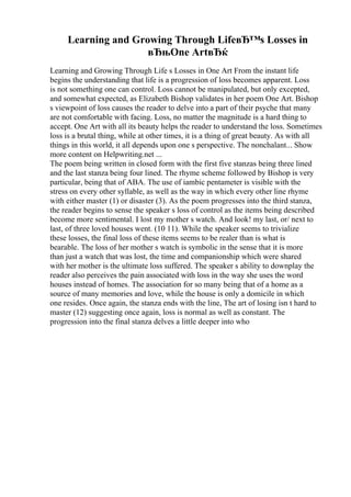 Learning and Growing Through LifeвЂ™s Losses in
вЂњOne ArtвЂќ
Learning and Growing Through Life s Losses in One Art From the instant life
begins the understanding that life is a progression of loss becomes apparent. Loss
is not something one can control. Loss cannot be manipulated, but only excepted,
and somewhat expected, as Elizabeth Bishop validates in her poem One Art. Bishop
s viewpoint of loss causes the reader to delve into a part of their psyche that many
are not comfortable with facing. Loss, no matter the magnitude is a hard thing to
accept. One Art with all its beauty helps the reader to understand the loss. Sometimes
loss is a brutal thing, while at other times, it is a thing of great beauty. As with all
things in this world, it all depends upon one s perspective. The nonchalant... Show
more content on Helpwriting.net ...
The poem being written in closed form with the first five stanzas being three lined
and the last stanza being four lined. The rhyme scheme followed by Bishop is very
particular, being that of ABA. The use of iambic pentameter is visible with the
stress on every other syllable, as well as the way in which every other line rhyme
with either master (1) or disaster (3). As the poem progresses into the third stanza,
the reader begins to sense the speaker s loss of control as the items being described
become more sentimental. I lost my mother s watch. And look! my last, or/ next to
last, of three loved houses went. (10 11). While the speaker seems to trivialize
these losses, the final loss of these items seems to be realer than is what is
bearable. The loss of her mother s watch is symbolic in the sense that it is more
than just a watch that was lost, the time and companionship which were shared
with her mother is the ultimate loss suffered. The speaker s ability to downplay the
reader also perceives the pain associated with loss in the way she uses the word
houses instead of homes. The association for so many being that of a home as a
source of many memories and love, while the house is only a domicile in which
one resides. Once again, the stanza ends with the line, The art of losing isn t hard to
master (12) suggesting once again, loss is normal as well as constant. The
progression into the final stanza delves a little deeper into who
 