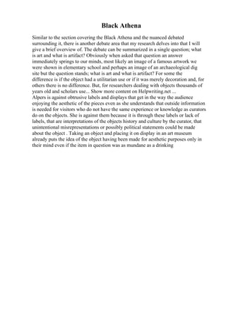 Black Athena
Similar to the section covering the Black Athena and the nuanced debated
surrounding it, there is another debate area that my research delves into that I will
give a brief overview of. The debate can be summarized in a single question; what
is art and what is artifact? Obviously when asked that question an answer
immediately springs to our minds, most likely an image of a famous artwork we
were shown in elementary school and perhaps an image of an archaeological dig
site but the question stands; what is art and what is artifact? For some the
difference is if the object had a utilitarian use or if it was merely decoration and, for
others there is no difference. But, for researchers dealing with objects thousands of
years old and scholars use... Show more content on Helpwriting.net ...
Alpers is against obtrusive labels and displays that get in the way the audience
enjoying the aesthetic of the pieces even as she understands that outside information
is needed for visitors who do not have the same experience or knowledge as curators
do on the objects. She is against them because it is through these labels or lack of
labels, that are interpretations of the objects history and culture by the curator, that
unintentional misrepresentations or possibly political statements could be made
about the object . Taking an object and placing it on display in an art museum
already puts the idea of the object having been made for aesthetic purposes only in
their mind even if the item in question was as mundane as a drinking
 