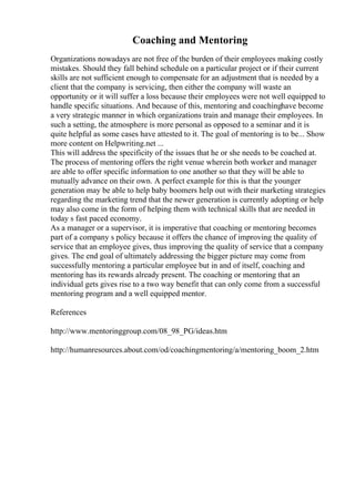 Coaching and Mentoring
Organizations nowadays are not free of the burden of their employees making costly
mistakes. Should they fall behind schedule on a particular project or if their current
skills are not sufficient enough to compensate for an adjustment that is needed by a
client that the company is servicing, then either the company will waste an
opportunity or it will suffer a loss because their employees were not well equipped to
handle specific situations. And because of this, mentoring and coachinghave become
a very strategic manner in which organizations train and manage their employees. In
such a setting, the atmosphere is more personal as opposed to a seminar and it is
quite helpful as some cases have attested to it. The goal of mentoring is to be... Show
more content on Helpwriting.net ...
This will address the specificity of the issues that he or she needs to be coached at.
The process of mentoring offers the right venue wherein both worker and manager
are able to offer specific information to one another so that they will be able to
mutually advance on their own. A perfect example for this is that the younger
generation may be able to help baby boomers help out with their marketing strategies
regarding the marketing trend that the newer generation is currently adopting or help
may also come in the form of helping them with technical skills that are needed in
today s fast paced economy.
As a manager or a supervisor, it is imperative that coaching or mentoring becomes
part of a company s policy because it offers the chance of improving the quality of
service that an employee gives, thus improving the quality of service that a company
gives. The end goal of ultimately addressing the bigger picture may come from
successfully mentoring a particular employee but in and of itself, coaching and
mentoring has its rewards already present. The coaching or mentoring that an
individual gets gives rise to a two way benefit that can only come from a successful
mentoring program and a well equipped mentor.
References
http://www.mentoringgroup.com/08_98_PG/ideas.htm
http://humanresources.about.com/od/coachingmentoring/a/mentoring_boom_2.htm
 