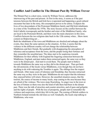Conflict And Conflict In The Distant Past By William Trevor
The Distant Past is a short story, wrote by William Trevor, addresses the
interweaving of the past and present. At first in the story, it seems as if the past
tensions between the British and Irish have evaporated and happening a good cultural
encounter but later in the story, this assumption proves to be untrue. It depicts the
lives of two descendants of the Protestant Middleton family and Old Irish inhabitants
in a time of the Troublesin the 1970s. The story focuses on the conflict between the
Irish Catholic townspeople and the brother and sister of the Middleton Family, who
are loyal to the Protestant British, and there were the main characters in this story.
Conflicts between the two religions date back to the 12th century when... Show more
content on Helpwriting.net ...
Both the inhabitants of the town and Middletons are shocked and unhappy about the
events, they share the same opinion on the situation. At first, it seems that the
violence in the different country will not change the relationship between
Middletons and their friends. But gradually with disappearing the atmosphere of
tolerance and acceptance from the town, and the people losing their fortunes and
they remember the unsettled past. The ideas start to be suspicious towards
Middletons for their affinity with England the lingering connection between the
Middletons, England, and past makes them ostracised again, the same way as they
were in the distant past . And start to avoid them. The people start to behave
towards Middletons the same way as they did in the distant past . Then got back
the old animosity of the locals versus Middletons, even though they do not have
anything to do with wakening the Troubles is again. The siblings lose the respect
and friends. After many years of tolerance and friendship, they become ostracised
the same way as they were in the past. Middletons do not expect that the tolerance
they enjoyed before will return. However, the unsettled situation causes, that the
tourists, the source of income to many locals, stop coming to the area because they
are afraid of the violence. The town stops flourishing. As anger rose in the town at
the loss of fortune so there rose also the kind of talk there had been in the distant
past. There was the talk of atrocities and counter atrocities, and of guns and gelignite
and the rights of people . With the loss of prosperity, people start to remember the
violence and suspicions, which they felt in the past. The coming of British soldiers in
Northern Ireland reminds the old times as well. Gradually, the locals stop talking to
Middletons, who were
 