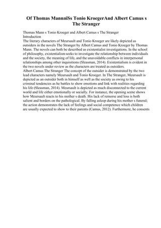 Of Thomas MannпїЅs Tonio KroegerAnd Albert Camus s
The Stranger
Thomas Mann s Tonio Kroeger and Albert Camus s The Stranger
Introduction
The literary characters of Meursault and Tonio Kroeger are likely depicted as
outsiders in the novels The Stranger by Albert Camus and Tonio Kroeger by Thomas
Mann. The novels can both be described as existentialist investigations. In the school
of philosophy, existentialism seeks to investigate the relationship between individuals
and the society, the meaning of life, and the unavoidable conflicts in interpersonal
relationships among other inquisitions (Sleasman, 2014). Existentialism is evident in
the two novels under review as the characters are treated as outsiders.
Albert Camus The Stranger The concept of the outsider is demonstrated by the two
lead characters namely Meursault and Tonio Kroeger. In The Stranger, Meursault is
depicted as an outsider both in himself as well as the society as owing to his
criminal tendencies as he battles to show emotions and link with realities regarding
his life (Sleasman, 2014). Meursault is depicted as much disconnected to the current
world and life either emotionally or socially. For instance, the opening scene shows
how Meursault reacts to his mother s death. His lack of remorse and loss is both
salient and borders on the pathological. By falling asleep during his mother s funeral;
the action demonstrates the lack of feelings and social competence which children
are usually expected to show to their parents (Camus, 2012). Furthermore, he consents
 
