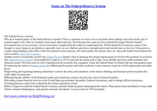Essay on The Federal Reserve System
The Federal Reserve System
Why do a research paper on the Federal Reserve System? This is a question we went over in our heads while making a decision on the type of
research paper to do, what we wanted to learn more about and why. Over the past few years we have realized the impact that the Federal
Government has on our economy, yet we never knew enough about the subject to understand why. While taking this Economics course it has
brought so many things to our attention, especially since we see inflation, gas prices, unemployment and interest rates on the rise. It has given us
a better understanding of the effect of the Government on the economy, the stock market, the interest rates, etc. Since the Federal Government has
such a control...show more content...
Another control occasionally used by the Federal Reserve Board is that of changing the margin requirements involved in the purchase of securities.
The Federal Reserve System was founded by Congress in 1913 to provide the nation with a safer, more flexible and more stable monetary and
financial system. Over the years its role in banking and the economy has expanded. Today the Federal Reserve's Duties fall into four general areas:
$Conducting the nation's monetary policy by influencing the money and credit conditions in the economy in pursuit of full employment and stable
prices.
$Supervising and regulating banking institutions to ensure the safety and soundness of the nation's banking and financial system to protect the
credit rights of consumers.
$Maintaining the stability of the financial system and containing systemic risk that may arise in financial markets.
$Providing certain financial services to the United States government, the public, financial institutions, and to foreign official institutions,
including playing a major role in operating the nation's payments system.
Before Congress created the Federal Reserve System, periodic financial panics had plagued the nation. These panics had contributed to many bank
failures, business bankruptcies, and general economic downturns. A severe crisis in 1907 prompted
Get more content on HelpWriting.net
 