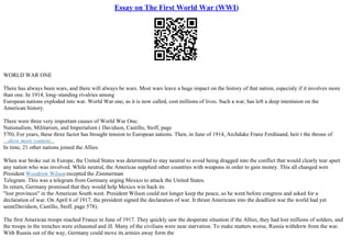 Essay on The First World War (WWI)
WORLD WAR ONE
There has always been wars, and there will always be wars. Most wars leave a huge impact on the history of that nation, especialy if it involves more
than one. In 1914, long–standing rivalries among
European nations exploded into war. World War one, as it is now called, cost millions of lives. Such a war, has left a deep intentaion on the
American history.
There were three very important causes of World War One;
Nationalism, Militarism, and Imperialism ( Davidson, Castillo, Stoff, page
570). For years, these three factor has brought tension to European nations. Then, in June of 1914, Archduke Franz Ferdinand, heir t the throne of
...show more content...
In time, 21 other nations joined the Allies.
When war broke out in Europe, the United States was determined to stay neutral to avoid being dragged into the conflict that would clearly tear apart
any nation who was involved. While neutral, the Americas supplied other countries with weapons in order to gain money. This all changed wen
President Woodrow Wilsonrecepted the Zimmerman
Telegram. This was a telegram from Germany urging Mexico to attack the United States.
In return, Germany promised that they would help Mexico win back its
"lost provinces" in the American South west. President Wilson could not longer keep the peace, so he went before congress and asked for a
declaration of war. On April 6 of 1917, the president signed the declaration of war. It thrust Americans into the deadliest war the world had yet
seen(Davidson, Castillo, Stoff, page 578).
The first American troops reached France in June of 1917. They quickly saw the desperate situation if the Allies, they had lost millions of solders, and
the troops in the trenches were exhausted and ill. Many of the civilians were near starvation. To make matters worse, Russia withdrew from the war.
With Russia out of the way, Germany could move its armies away form the
 
