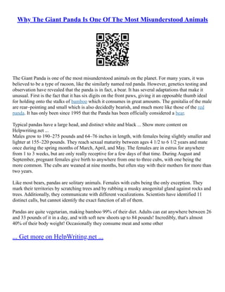 Why The Giant Panda Is One Of The Most Misunderstood Animals
The Giant Panda is one of the most misunderstood animals on the planet. For many years, it was
believed to be a type of racoon, like the similarly named red panda. However, genetics testing and
observation have revealed that the panda is in fact, a bear. It has several adaptations that make it
unusual. First is the fact that it has six digits on the front paws, giving it an opposable thumb ideal
for holding onto the stalks of bamboo which it consumes in great amounts. The genitalia of the male
are rear–pointing and small which is also decidedly bearish, and much more like those of the red
panda. It has only been since 1995 that the Panda has been officially considered a bear.
Typical pandas have a large head, and distinct white and black ... Show more content on
Helpwriting.net ...
Males grow to 190–275 pounds and 64–76 inches in length, with females being slightly smaller and
lighter at 155–220 pounds. They reach sexual maturity between ages 4 1/2 to 6 1/2 years and mate
once during the spring months of March, April, and May. The females are in estrus for anywhere
from 1 to 3 weeks, but are only really receptive for a few days of that time. During August and
September, pregnant females give birth to anywhere from one to three cubs, with one being the
more common. The cubs are weaned at nine months, but often stay with their mothers for more than
two years.
Like most bears, pandas are solitary animals. Females with cubs being the only exception. They
mark their territories by scratching trees and by rubbing a musky anogenital gland against rocks and
trees. Additionally, they communicate with different vocalizations. Scientists have identified 11
distinct calls, but cannot identify the exact function of all of them.
Pandas are quite vegetarian, making bamboo 99% of their diet. Adults can eat anywhere between 26
and 33 pounds of it in a day, and with soft new shoots up to 84 pounds! Incredibly, that's almost
40% of their body weight! Occasionally they consume meat and some other
... Get more on HelpWriting.net ...
 