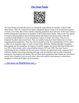 The Giant Panda
The Giant Panda (scientifically known as Ailuropoda melanoleuca) are members of the Ursidae
(bear) family. They are a conservation reliant endangered species living in the mountainous regions
of South–west China. Due China's rapidly expanding population more and more of this land is being
cleared Ailuropoda melanoleuca are members of the Ursidae (bear) family. They are the only species
in its genus.Biogeographical data (including habitat information and species niche within the
ecosystem) Giant Pandas live in the mountainous regions of South–west China. They live in
temperate broadleaf and mixed forests. They are steadily losing their forest habitat due to China's
expanding human population. They have been restricted to some 20 isolated patches of forest above
1,200m on six mountain ranges in south–western China: Minshan, Qinling, Qionglai, Liangshan,
Daxiangling, and Xiaoxiangling. An analysis of satellite imagery has shown that Giant Pandas have
lost 50% of their already vastly reduced habitat between 1974 and 1989. The major factors
contributing the loss of habitat are the conversion of forests into agricultural areas, medicinal herb
collection, bamboo harvesting, poaching and large scale development such as road construction,
hydropower development and mining. Due to Chinas dense population Giant Pandas are restricted to
narrow belts of bamboo forest no more than 1.2km wide and this small amount is continuing to
disappear as settlers push higher up the mountain
... Get more on HelpWriting.net ...
 