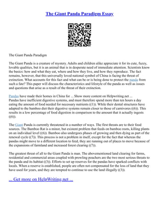 The Giant Panda Paradigm Essay
The Giant Panda Paradigm
The Giant Panda is a creature of mystery. Adults and children alike appreciate it for its cute, fuzzy,
lovable qualities, but it is an animal that is in desperate need of immediate attention. Scientists know
the basics: how and what they eat, where and how they live, and how they reproduce. The fact
remains, however, that this universally loved national symbol of China is facing the threat of
extinction. What accounts for this fact and what can be or is being done to protect the panda from
such a fate? This paper will discuss the characteristics and lifestyle of the panda as well as issues
and questions that arise as a result of the threat of their extinction.
Pandas have made their homes in China for ... Show more content on Helpwriting.net ...
Pandas have inefficient digestive systems, and must therefore spend more than ten hours a day
eating the amount of food needed for necessary nutrients ((1)). While their dental structures have
adapted to the bamboo diet their digestive systems remain closer to those of carnivores ((6)). This
results in a low percentage of food digestion in comparison to the amount that it actually ingests
((6)).
The Giant Panda is currently threatened in a number of ways. The first threats are to their food
sources. The Bamboo Rat is a minor, but existent problem that feeds on bamboo roots, killing plants
on an individual level ((6)). Bamboo also undergoes phases of growing and then dying as part of the
renewal cycle ((7)). This process is not a problem in itself, except for the fact that whereas the
pandas might move to a different location to feed, they are running out of places to move because of
the expansions of farmland and increased forest clearing ((7)).
The greatest threat of all to the Giant Panda is man. The abovementioned land clearing for farms,
residential and commercial areas coupled with prowling poachers are the two most serious threats to
the panda and its habitat ((3)). Efforts to set up reserves for the pandas have sparked conflicts with
locals. When a reserve is established, people are often not compensated for the loss of land that they
have used for years, and they are tempted to continue to use the land illegally ((3)).
... Get more on HelpWriting.net ...
 