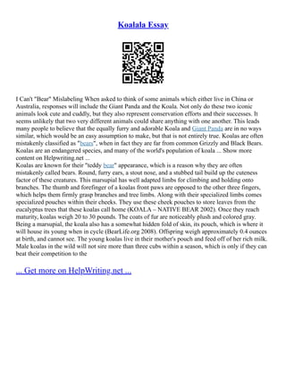Koalala Essay
I Can't "Bear" Mislabeling When asked to think of some animals which either live in China or
Australia, responses will include the Giant Panda and the Koala. Not only do these two iconic
animals look cute and cuddly, but they also represent conservation efforts and their successes. It
seems unlikely that two very different animals could share anything with one another. This leads
many people to believe that the equally furry and adorable Koala and Giant Panda are in no ways
similar, which would be an easy assumption to make, but that is not entirely true. Koalas are often
mistakenly classified as "bears", when in fact they are far from common Grizzly and Black Bears.
Koalas are an endangered species, and many of the world's population of koala ... Show more
content on Helpwriting.net ...
Koalas are known for their "teddy bear" appearance, which is a reason why they are often
mistakenly called bears. Round, furry ears, a stout nose, and a stubbed tail build up the cuteness
factor of these creatures. This marsupial has well adapted limbs for climbing and holding onto
branches. The thumb and forefinger of a koalas front paws are opposed to the other three fingers,
which helps them firmly grasp branches and tree limbs. Along with their specialized limbs comes
specialized pouches within their cheeks. They use these cheek pouches to store leaves from the
eucalyptus trees that these koalas call home (KOALA – NATIVE BEAR 2002). Once they reach
maturity, koalas weigh 20 to 30 pounds. The coats of fur are noticeably plush and colored gray.
Being a marsupial, the koala also has a somewhat hidden fold of skin, its pouch, which is where it
will house its young when in cycle (BearLife.org 2008). Offspring weigh approximately 0.4 ounces
at birth, and cannot see. The young koalas live in their mother's pouch and feed off of her rich milk.
Male koalas in the wild will not sire more than three cubs within a season, which is only if they can
beat their competition to the
... Get more on HelpWriting.net ...
 