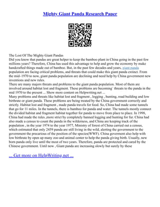 Mighty Giant Panda Research Paper
The Lost Of The Mighty Giant Pandas
Did you know that pandas are great helper to keep the bamboo plant in China going in the past few
millions years? Therefore, China has used this advantage to help and grow the economy by make
handcrafted things made out of bamboo. But, in the past few decades and years, giant panda
population are facing critical problems, and threats that could make this giant panda extinct. From
the mid–1970 to now, giant panda population are declining and need help by China government new
inventions and new rules.
There are many majors threats and problems to the giant panda population. Most of them are
involved around habitat lost and fragment. These problems are becoming` threats to the panda in the
mid 1970 to the present ... Show more content on Helpwriting.net ...
Many problems and threats like habitat lost and fragment , logging , hunting, road building and low
birthrate or giant panda. These problems are being treated by the China government correctly and
strictly. Habitat lost and fragment , made panda travels for food. So, China had made some tunnels
that go for 11 miles. In the tunnels, there is bamboo for panda and water. The tunnels mostly connect
the divided habitat and fragment habitat together for panda to move from place to place. In 1998,
China had made the rules ,more strict by completely banned logging and hunting for fur. China had
also made a census to count the panda in the wilderness, and China are keeping track of the
population , in the year 1974 to the year 1977, Ministry of forest of China carried out a census,
which estimated that only 2459 panda are still living in the wild, alerting the government to the
government the precarious of the position of the species(WWF). China goverment also help with
low birthrate by open up many zoo and animal center to help the panda giving birth. Usually, new
born panda only live until the most of two years. Therefore, panda are protected and cared by the
Chinese government. Until now , Giant panda are increasing slowly but surely by these
... Get more on HelpWriting.net ...
 