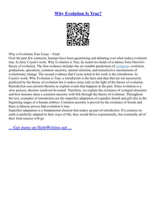 Why Evolution Is True?
Why is Evolution True Essay – Final
Over the past few centuries, humans have been questioning and debating over what makes evolution
true. In Jerry Coyne's work, Why Evolution is True, he noted two kinds of evidence from Darwin's
theory of evolution. The first evidence includes the six testable predictions of evolution: evolution,
gradualism, speciation, common–ancestry, natural selection, and nonselective mechanisms of
evolutionary change. The second evidence that Coyne noted in his work is the retrodiction. In
Coyne's work, Why Evolution is True, a retrodiction is the facts and data that are not necessarily
predicted by the theory of evolution but it makes sense only in the light of the theory of evolution.
Retrodiction uses present theories to explain events that happens in the past. Since evolution is a
slow process, theories could not be tested. Therefore, we explain the existence of vestigial structures
and how humans share a common ancestor with fish through the theory of evolution. Throughout
the text, examples of retrodiction are the imperfect adaptation of a panda's thumb and gill slits in the
beginning stages of a human embryo. Common ancestry is proven by the existence of fossils and
these evidences proves that evolution is true.
Imperfect adaptation is a fundamental element that makes up part of retrodiction. If a creature on
earth is perfectly adapted to their ways of life, they would thrive exponentially, but eventually all of
their food sources will go
... Get more on HelpWriting.net ...
 