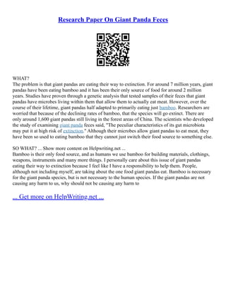 Research Paper On Giant Panda Feces
WHAT?
The problem is that giant pandas are eating their way to extinction. For around 7 million years, giant
pandas have been eating bamboo and it has been their only source of food for around 2 million
years. Studies have proven through a genetic analysis that tested samples of their feces that giant
pandas have microbes living within them that allow them to actually eat meat. However, over the
course of their lifetime, giant pandas half adapted to primarily eating just bamboo. Researchers are
worried that because of the declining rates of bamboo, that the species will go extinct. There are
only around 1,600 giant pandas still living in the forest areas of China. The scientists who developed
the study of examining giant panda feces said, "The peculiar characteristics of its gut microbiota
may put it at high risk of extinction." Although their microbes allow giant pandas to eat meat, they
have been so used to eating bamboo that they cannot just switch their food source to something else.
SO WHAT? ... Show more content on Helpwriting.net ...
Bamboo is their only food source, and as humans we use bamboo for building materials, clothings,
weapons, instruments and many more things. I personally care about this issue of giant pandas
eating their way to extinction because I feel like I have a responsibility to help them. People,
although not including myself, are taking about the one food giant pandas eat. Bamboo is necessary
for the giant panda species, but is not necessary to the human species. If the giant pandas are not
causing any harm to us, why should not be causing any harm to
... Get more on HelpWriting.net ...
 