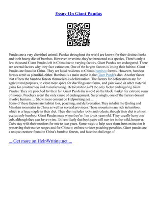 Essay On Giant Pandas
Pandas are a very cherished animal. Pandas throughout the world are known for their distinct looks
and their hearty diet of bamboo. However, overtime, they're threatened as a species. There's only a
few thousand Giant Pandas left in China due to varying factors. Giant Pandas are endangered. There
are several factors why they face extinction. One of the largest factors is losing their habitat. Giant
Pandas are found in China. They are local residents to China's bamboo forests. However, bamboo
forests aren't as plentiful, either. Bamboo is a main staple in the Giant Panda's diet. Another factor
that affects the bamboo forests themselves is deforestation. The factors for deforestation are for
agricultural purposes, to clear more space for dwellings and farms, and gain wood or other material
gains for construction and manufacturing. Deforestation isn't the only factor endangering Giant
Pandas. They are poached for their fur. Giant Panda fur is sold on the black market for extreme sums
of money. Poachers aren't the only cause of endangerment. Surprisingly, one of the factors doesn't
involve humans. ... Show more content on Helpwriting.net ...
Some of these factors are habitat loss, poaching, and deforestation.They inhabit the Qinling and
Minshan mountains in China as well as several provinces.Those mountains are rich in bamboo,
which is a large staple in their diet. Their diet includes roots and rodents, though their diet is almost
exclusively bamboo. Giant Pandas mate when they're five to six years old. They usually have one
cub, although they can have twins. It's less likely that both cubs will survive in the wild, however.
Cubs stay with their mothers for one to two years. Some ways to help save them from extinction is
preserving their native ranges and for China to enforce stricter poaching penalties. Giant pandas are
a unique creature found in China's bamboo forests, and face the challenge of
... Get more on HelpWriting.net ...
 