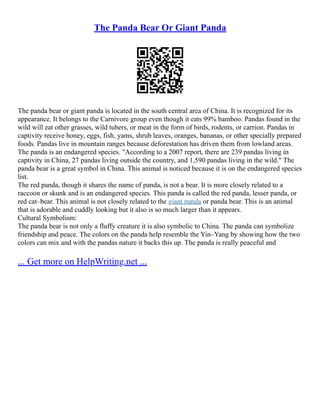 The Panda Bear Or Giant Panda
The panda bear or giant panda is located in the south central area of China. It is recognized for its
appearance. It belongs to the Carnivore group even though it eats 99% bamboo. Pandas found in the
wild will eat other grasses, wild tubers, or meat in the form of birds, rodents, or carrion. Pandas in
captivity receive honey, eggs, fish, yams, shrub leaves, oranges, bananas, or other specially prepared
foods. Pandas live in mountain ranges because deforestation has driven them from lowland areas.
The panda is an endangered species. "According to a 2007 report, there are 239 pandas living in
captivity in China, 27 pandas living outside the country, and 1,590 pandas living in the wild." The
panda bear is a great symbol in China. This animal is noticed because it is on the endangered species
list.
The red panda, though it shares the name of panda, is not a bear. It is more closely related to a
raccoon or skunk and is an endangered species. This panda is called the red panda, lesser panda, or
red cat–bear. This animal is not closely related to the giant panda or panda bear. This is an animal
that is adorable and cuddly looking but it also is so much larger than it appears.
Cultural Symbolism:
The panda bear is not only a fluffy creature it is also symbolic to China. The panda can symbolize
friendship and peace. The colors on the panda help resemble the Yin–Yang by showing how the two
colors can mix and with the pandas nature it backs this up. The panda is really peaceful and
... Get more on HelpWriting.net ...
 