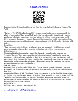 Speech On Panda
Poached, Habitat Destroyed, and Forced into Captivity–Meet the Real Endangered Pandas of the
Wild
The face of World Wildlife Fund since 1961, the giant panda has become synonymous with the
plight of conservation. These iconic black–and–white bears, known for their distinctive black eye
patches and affinity for bamboo, are loved and admired by billions of people across the world.
However, despite their celebrity status in the animal kingdom and worldwide conservation efforts,
these unique mammals are still endangered: only an estimated 1,200–2,400 pandas exist in the wild
today.
Rich History
These black–and–white herbivores have been revered and respected by the Chinese as rare and
noble creatures for millennia. They grace the tombs of ancient ... Show more content on
Helpwriting.net ...
Naturalists like Chris Packham have argued that the captive panda breeding programs are
"pointless" because "there is not enough habitat left to sustain them." Additionally, pandas are
notoriously ineffective breeders, whether in the wild or captivity. Desperate breeders have tried
every option, from giving pandas Viagra to making them watch panda porn; however, only artificial
insemination has been successful, albeit partly. Thus, many people like Packham argue that our
energy and money is better spent elsewhere.
Save the Pandas:
Besides being a prestigious cultural icon and a Chinese national treasure, pandas are a precious
commodity that drives tourism and offers a huge revenue stream for the zoos and tourist hubs that
host them.
Organizations like the WWF, Giant Panda Conservation Centre, as well as the Chinese government
are funding more than 50 panda reserves throughout China. Although they have their own UNESCO
World Heritage Site designation (the Sichuan Giant Panda Sanctuaries, which span over seven
natural reserves), panda populations will continue to decrease if we continue to encroach on their
habitat and pollute their environment.
QUICK FACTS
In 2004, a survey counted 1,600 pandas in the
... Get more on HelpWriting.net ...
 