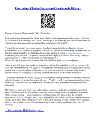 Essay about Cloning Endangered Species only Delays...
Cloning Endangered Species only Delays Extinction
Last week, scientists revealed they have successfully cloned an endangered Asian gaur –– a stocky
ox–like animal with a humped back. Such a technological breakthrough provides confidence that we
will soon have the endangered species problem under control. Or does it?
Though the university's burgeoning squirrel population seems to indicate otherwise, species
extinction is a grave problem in most parts of the world. Species are imperiled by myriad causes, but
the four main perpetrators are habitat destruction and alteration, exotic or invasive species,
overhunting and pollution. The gravest threat is the loss of physical habitat: The clearing or large–
scale alteration of ... Show more content on Helpwriting.net ...
Unless we rapidly restore large tracts of their natural habitat, giant pandas are doomed.
Some people will argue that pandas are not extinct until the last individual –– wild or captive –– is
dead. But representation in zoos does not substitute for a natural existence. Nor does it satisfy future
generations –– some of whom will certainly wish to see the magnificent animals in their native
habitats. And a life of captivity is certainly not the best solution for the pandas themselves.
The scientists responsible for the cloning did not claim that their technology would single–handedly
solve the biodiversity crisis. And unless the gaur ––"Noah" –– suffers species confusion from being
birthed by a domestic cow, his addition will certainly be a small help in the attempt to stave off
extinction.
But before we throw our money into technological solutions, we should consider the opportunity
costs. While the funds for such efforts come from biotechnology firms –– who benefit from flashy
stunts such as cloning –– environmentalists will take all that they can get. But the moment
governments start investing precious conservation dollars into these techno–fixes, environmentalists
will go up in arms. They already know how to protect endangered species. For the cost of one gaur
clone –– this involved a team of scientists creating 81 embryos and transferring them into 32
domestic
... Get more on HelpWriting.net ...
 