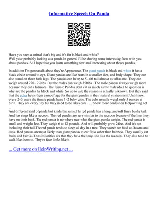 Informative Speech On Panda
Have you seen a animal that's big and it's fur is black and white?
Well your probably looking at a panda.In general I'll be sharing some interesting facts with you
about panda's. So I hope that you learn something new and interesting about theses pandas.
In addition I'm gonna talk about they're Appearance. The giant panda is black and white it has a
black circle around its eye. Giant pandas are like bears in a smaller size, and body shape. They can
also stand on there back legs. The pandas can be up to 5– 6ft tall almost as tall as me. They can
weigh around 220– 250lbs. But the males can weigh 350lbs . The male pandas always weigh more
because they eat a lot more. The female Pandas don't eat as much as the males do.The question is
why are the pandas fur black and white. So up to date the reason is actually unknown. But they said
that the color helps them camouflage for the giant pandas in their natural environment.Until now,
every 2–3 years the female panda have 1–2 baby cubs. The cubs usually weigh only 5 ounces at
birth. They are every tiny but they need to be taken care . ... Show more content on Helpwriting.net
...
And different kind of panda but kinda the same.The red panda has a long ,and soft furry bushy tail.
And has rings like a raccoon. The red pandas are very similar to the raccoon because of the line they
have on their back. The red panda is no where near what the giant panda weighs. The red panda is
small and weighs less. They weigh 6 to 12 pounds . And will probably grow 2 feet. And it's not
including their tail.The red panda tends to sleep all day in a tree. They search for food at Dawna and
dusk. Red pandas are most likely than giant pandas to ear floss other than bamboo. They usually eat
fruits and berries.The similarities are that they have the long line like the raccoon. They also tend to
walk like them to. They're face looks like it
... Get more on HelpWriting.net ...
 