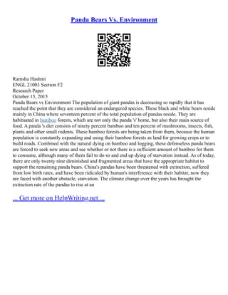 Panda Bears Vs. Environment
Ramsha Hashmi
ENGL 21003 Section F2
Research Paper
October 15, 2015
Panda Bears vs Environment The population of giant pandas is decreasing so rapidly that it has
reached the point that they are considered an endangered species. These black and white bears reside
mainly in China where seventeen percent of the total population of pandas reside. They are
habituated in bamboo forests, which are not only the panda 's' home, but also their main source of
food. A panda 's diet consists of ninety percent bamboo and ten percent of mushrooms, insects, fish,
plants and other small rodents. These bamboo forests are being taken from them, because the human
population is constantly expanding and using their bamboo forests as land for growing crops or to
build roads. Combined with the natural dying on bamboo and logging, these defenseless panda bears
are forced to seek new areas and see whether or not there is a sufficient amount of bamboo for them
to consume, although many of them fail to do so and end up dying of starvation instead. As of today,
there are only twenty nine diminished and fragmented areas that have the appropriate habitat to
support the remaining panda bears. China's pandas have been threatened with extinction, suffered
from low birth rates, and have been ridiculed by human's interference with their habitat; now they
are faced with another obstacle, starvation. The climate change over the years has brought the
extinction rate of the pandas to rise at an
... Get more on HelpWriting.net ...
 