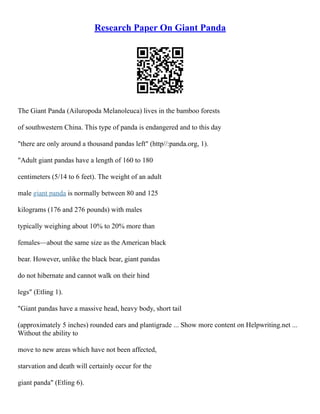 Research Paper On Giant Panda
The Giant Panda (Ailuropoda Melanoleuca) lives in the bamboo forests
of southwestern China. This type of panda is endangered and to this day
"there are only around a thousand pandas left" (http//:panda.org, 1).
"Adult giant pandas have a length of 160 to 180
centimeters (5/14 to 6 feet). The weight of an adult
male giant panda is normally between 80 and 125
kilograms (176 and 276 pounds) with males
typically weighing about 10% to 20% more than
females––about the same size as the American black
bear. However, unlike the black bear, giant pandas
do not hibernate and cannot walk on their hind
legs" (Etling 1).
"Giant pandas have a massive head, heavy body, short tail
(approximately 5 inches) rounded ears and plantigrade ... Show more content on Helpwriting.net ...
Without the ability to
move to new areas which have not been affected,
starvation and death will certainly occur for the
giant panda" (Etling 6).
 