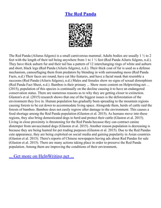 The Red Panda
The Red Panda (Ailurus fulgens) is a small carnivorous mammal. Adults bodies are usually 1 ½ to 2
feet with the length of their tail being anywhere from 1 to 1 ½ feet (Red Panda Ailuris fulgens, n.d.).
They have thick auburn fur and their tail has a pattern of 12 interchanging rings of white and auburn
and short, black legs (Red Panda (Ailuris fulgens), n.d.). Their thick coat of fur is used as a defense
mechanism, camouflaging them from predators by blending in with surrounding moss (Red Panda
Facts, n.d.) Their faces are round, have cat like features, and have a facial mask that resemble a
raccoons (Red Panda (Ailuris fulgens), n.d.) Males and females show no signs of sexual dimorphism
(Red Panda Fact Sheet, n.d.). Bamboo is their primary ... Show more content on Helpwriting.net ...
(2015), population of this species is continually on the decline causing it to have an endangered
conservation status. There are numerous reasons as to why they are getting closer to extinction.
Glaston's et al. (2015) research shows that one of the biggest issues is the deforestation of the
environment they live in. Human population has gradually been spreading to the mountain regions
causing forests to be cut down to accommodate living space. Alongside them, herds of cattle raid the
forests of bamboo. Bamboo does not easily regrow after damage to the environment. This causes a
food shortage among the Red Panda population (Glaston et al. 2015). As humans move into these
regions, they also bring domesticated dogs to herd and protect their cattle (Glaston et al. 2015).
Living in close proximity is threatening for the Red Panda because they can contract canine
distemper from unvaccinated dogs (Glaston et al. 2015). Another reason population is decreasing is
because they are being hunted for pet trading purposes (Glaston et al. 2015). Due to the Red Pandas
cute appearance, they are being exploited on social media and gaining popularity in Asian countries
(Glaston et al. 2015). There's reports of Chinese newspapers having ads about Red Pandas for sale
(Glaston et al. 2015). There are many actions taking place in order to preserve the Red Panda
population. Among them are improving the conditions of their environment,
... Get more on HelpWriting.net ...
 