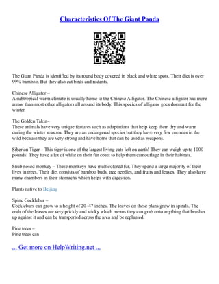 Characteristics Of The Giant Panda
The Giant Panda is identified by its round body covered in black and white spots. Their diet is over
99% bamboo. But they also eat birds and rodents.
Chinese Alligator –
A subtropical warm climate is usually home to the Chinese Alligator. The Chinese alligator has more
armor than most other alligators all around its body. This species of alligator goes dormant for the
winter.
The Golden Takin–
These animals have very unique features such as adaptations that help keep them dry and warm
during the winter seasons. They are an endangered species but they have very few enemies in the
wild because they are very strong and have horns that can be used as weapons.
Siberian Tiger – This tiger is one of the largest living cats left on earth! They can weigh up to 1000
pounds! They have a lot of white on their fur coats to help them camouflage in their habitats.
Snub nosed monkey – These monkeys have multicolored fur. They spend a large majority of their
lives in trees. Their diet consists of bamboo buds, tree needles, and fruits and leaves, They also have
many chambers in their stomachs which helps with digestion.
Plants native to Beijing
Spine Cocklebur –
Cockleburs can grow to a height of 20–47 inches. The leaves on these plans grow in spirals. The
ends of the leaves are very prickly and sticky which means they can grab onto anything that brushes
up against it and can be transported across the area and be replanted.
Pine trees –
Pine trees can
... Get more on HelpWriting.net ...
 