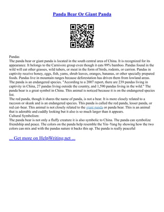 Panda Bear Or Giant Panda
Pandas
The panda bear or giant panda is located in the south central area of China. It is recognized for its
appearance. It belongs to the Carnivore group even though it eats 99% bamboo. Pandas found in the
wild will eat other grasses, wild tubers, or meat in the form of birds, rodents, or carrion. Pandas in
captivity receive honey, eggs, fish, yams, shrub leaves, oranges, bananas, or other specially prepared
foods. Pandas live in mountain ranges because deforestation has driven them from lowland areas.
The panda is an endangered species. "According to a 2007 report, there are 239 pandas living in
captivity in China, 27 pandas living outside the country, and 1,590 pandas living in the wild." The
panda bear is a great symbol in China. This animal is noticed because it is on the endangered species
list.
The red panda, though it shares the name of panda, is not a bear. It is more closely related to a
raccoon or skunk and is an endangered species. This panda is called the red panda, lesser panda, or
red cat–bear. This animal is not closely related to the giant panda or panda bear. This is an animal
that is adorable and cuddly looking but it also is so much larger than it appears.
Cultural Symbolism:
The panda bear is not only a fluffy creature it is also symbolic to China. The panda can symbolize
friendship and peace. The colors on the panda help resemble the Yin–Yang by showing how the two
colors can mix and with the pandas nature it backs this up. The panda is really peaceful
... Get more on HelpWriting.net ...
 