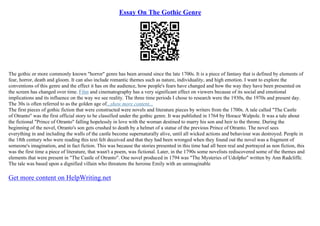Essay On The Gothic Genre
The gothic or more commonly known "horror" genre has been around since the late 1700s. It is a piece of fantasy that is defined by elements of
fear, horror, death and gloom. It can also include romantic themes such as nature, individuality, and high emotion. I want to explore the
conventions of this genre and the effect it has on the audience, how people's fears have changed and how the way they have been presented on
the screen has changed over time. Film and cinematography has a very significant effect on viewers because of its social and emotional
implications and its influence on the way we see reality. The three time periods I chose to research were the 1930s, the 1970s and present day.
The 30s is often referred to as the golden age of...show more content...
The first pieces of gothic fiction that were constructed were novels and literature pieces by writers from the 1700s. A tale called "The Castle
of Otranto" was the first official story to be classified under the gothic genre. It was published in 1764 by Horace Walpole. It was a tale about
the fictional "Prince of Otranto" falling hopelessly in love with the woman destined to marry his son and heir to the throne. During the
beginning of the novel, Otranto's son gets crushed to death by a helmet of a statue of the previous Prince of Otranto. The novel sees
everything in and including the walls of the castle become supernaturally alive, until all wicked actions and behaviour was destroyed. People in
the 18th century who were reading this text felt deceived and that they had been wronged when they found out the novel was a fragment of
someone's imagination, and in fact fiction. This was because the stories presented in this time had all been real and portrayed as non fiction, this
was the first time a piece of literature, that wasn't a poem, was fictional. Later, in the 1790s some novelists rediscovered some of the themes and
elements that were present in "The Castle of Otranto". One novel produced in 1794 was "The Mysteries of Udolpho" written by Ann Radcliffe.
The tale was based upon a dignified villain who threatens the heroine Emily with an unimaginable
Get more content on HelpWriting.net
 