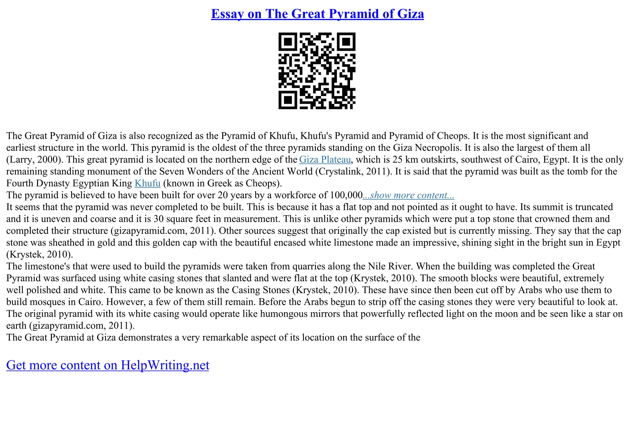 Essay on The Great Pyramid of Giza
The Great Pyramid of Giza is also recognized as the Pyramid of Khufu, Khufu's Pyramid and Pyramid of Cheops. It is the most significant and
earliest structure in the world. This pyramid is the oldest of the three pyramids standing on the Giza Necropolis. It is also the largest of them all
(Larry, 2000). This great pyramid is located on the northern edge of the Giza Plateau, which is 25 km outskirts, southwest of Cairo, Egypt. It is the only
remaining standing monument of the Seven Wonders of the Ancient World (Crystalink, 2011). It is said that the pyramid was built as the tomb for the
Fourth Dynasty Egyptian King Khufu (known in Greek as Cheops).
The pyramid is believed to have been built for over 20 years by a workforce of 100,000...show more content...
It seems that the pyramid was never completed to be built. This is because it has a flat top and not pointed as it ought to have. Its summit is truncated
and it is uneven and coarse and it is 30 square feet in measurement. This is unlike other pyramids which were put a top stone that crowned them and
completed their structure (gizapyramid.com, 2011). Other sources suggest that originally the cap existed but is currently missing. They say that the cap
stone was sheathed in gold and this golden cap with the beautiful encased white limestone made an impressive, shining sight in the bright sun in Egypt
(Krystek, 2010).
The limestone's that were used to build the pyramids were taken from quarries along the Nile River. When the building was completed the Great
Pyramid was surfaced using white casing stones that slanted and were flat at the top (Krystek, 2010). The smooth blocks were beautiful, extremely
well polished and white. This came to be known as the Casing Stones (Krystek, 2010). These have since then been cut off by Arabs who use them to
build mosques in Cairo. However, a few of them still remain. Before the Arabs begun to strip off the casing stones they were very beautiful to look at.
The original pyramid with its white casing would operate like humongous mirrors that powerfully reflected light on the moon and be seen like a star on
earth (gizapyramid.com, 2011).
The Great Pyramid at Giza demonstrates a very remarkable aspect of its location on the surface of the
Get more content on HelpWriting.net
 