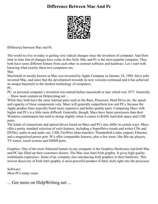 Difference Between Mac And Pc
Difference between Mac and Pc
The world we live in today is getting very radical changes since the invention of computer. And from
time to time lots of changes have come in this field. Mac and Pc is the most popular computer. They
both have some different feature from each other in contrast software and hardware. Let s start with
knowing what exactly these two computers are.
Mac
Macintosh or mostly known as Mac was invented by Apple Company in January 24, 1984. Steve jobs
invented Mac, and since that the development towards its new versions continued and it has achieved
an unique basement in the modern technology of computers.
PC
PC, or personal computer s invention was started before macintosh or mac which was 1977. Generally
... Show more content on Helpwriting.net ...
While they both have the same internal parts such as the Ram, Processor, Hard Drive etc. the speed
and capacity of these components vary. Macs will generally outperform low end PCs, because the
Apple product lines typically boast more expensive and better quality parts. Comparing Macs with
higher end PCs is a little more difficult. Generally, though, Macs have faster processors than their
Windows counterparts but tend to skimp slightly when it comes to RAM, hard disk space and USB
ports.
The kinds of connections and optical drives found on Macs and PCs also differ in certain ways. Macs
offer a pretty standard selection of such features, including a SuperDrive (reads and writes CDs and
DVDs), audio in and audio out, USB, FireWire (data transfer), Thunderbolt (video output), Ethernet,
and a magnetized power port. PCs offer comparable features, plus a few more, like Blu ray players,
TV tuners, touch screens and HDMI ports.
Graphics: One of the most Attracted feature in any computer is the Graphics Hardwares and both Mac
and PC has filled up their customers desires. The Mac uses Intel Irish graphic. It gives high quality
multimedia experience. Some of pc company also introducing Irish graphics in their hardware. This
newest discovery of Irish Intel graphic is most powerful product of Intel, built right into the processor.
Software:
Most PCs today come
... Get more on HelpWriting.net ...
 