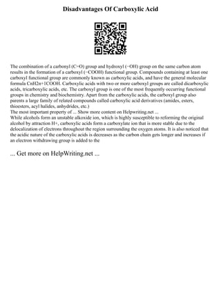 Disadvantages Of Carboxylic Acid
The combination of a carbonyl (C=O) group and hydroxyl (−OH) group on the same carbon atom
results in the formation of a carboxyl (−COOH) functional group. Compounds containing at least one
carboxyl functional group are commonly known as carboxylic acids, and have the general molecular
formula CnH2n+1COOH. Carboxylic acids with two or more carboxyl groups are called dicarboxylic
acids, tricarboxylic acids, etc. The carboxyl group is one of the most frequently occurring functional
groups in chemistry and biochemistry. Apart from the carboxylic acids, the carboxyl group also
parents a large family of related compounds called carboxylic acid derivatives (amides, esters,
thioesters, acyl halides, anhydrides, etc.)
The most important property of ... Show more content on Helpwriting.net ...
While alcohols form an unstable alkoxide ion, which is highly susceptible to reforming the original
alcohol by attraction H+, carboxylic acids form a carboxylate ion that is more stable due to the
delocalization of electrons throughout the region surrounding the oxygen atoms. It is also noticed that
the acidic nature of the carboxylic acids is decreases as the carbon chain gets longer and increases if
an electron withdrawing group is added to the
... Get more on HelpWriting.net ...
 