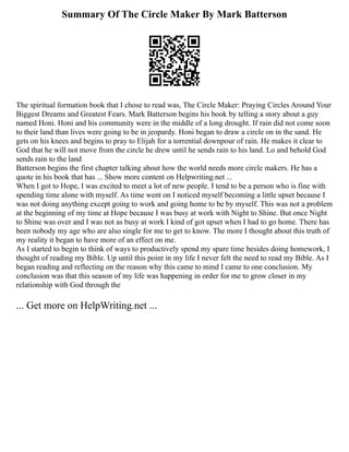 Summary Of The Circle Maker By Mark Batterson
The spiritual formation book that I chose to read was, The Circle Maker: Praying Circles Around Your
Biggest Dreams and Greatest Fears. Mark Batterson begins his book by telling a story about a guy
named Honi. Honi and his community were in the middle of a long drought. If rain did not come soon
to their land than lives were going to be in jeopardy. Honi began to draw a circle on in the sand. He
gets on his knees and begins to pray to Elijah for a torrential downpour of rain. He makes it clear to
God that he will not move from the circle he drew until he sends rain to his land. Lo and behold God
sends rain to the land
Batterson begins the first chapter talking about how the world needs more circle makers. He has a
quote in his book that has ... Show more content on Helpwriting.net ...
When I got to Hope, I was excited to meet a lot of new people. I tend to be a person who is fine with
spending time alone with myself. As time went on I noticed myself becoming a little upset because I
was not doing anything except going to work and going home to be by myself. This was not a problem
at the beginning of my time at Hope because I was busy at work with Night to Shine. But once Night
to Shine was over and I was not as busy at work I kind of got upset when I had to go home. There has
been nobody my age who are also single for me to get to know. The more I thought about this truth of
my reality it began to have more of an effect on me.
As I started to begin to think of ways to productively spend my spare time besides doing homework, I
thought of reading my Bible. Up until this point in my life I never felt the need to read my Bible. As I
began reading and reflecting on the reason why this came to mind I came to one conclusion. My
conclusion was that this season of my life was happening in order for me to grow closer in my
relationship with God through the
... Get more on HelpWriting.net ...
 