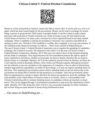 Citizens United V. Federal Election Commission
Money is a form of payment in America, money has little to much value. It can be seen as a coin or as
paper, which has been issued legally by the government. Money can be used in exchange for certain
things a person or group desires. With money in peoples hands, it can drive them to make certain
decisions with much power. People in politics use a form of money to pay for their beliefs in the
United States of America. For many years, elections have been organized based on privately funded
campaigns. When a candidate is running for presidency it becomes very expensive and difficult to
manage on their own. Therefore if the candidate is wealthy, their campaign is set to go and continue. If
the candidate needs financial assistance in order to ... Show more content on Helpwriting.net ...
The case Citizens United v. Federal Election Commission was to regulate the spendings of candidates
campaign, but it failed to succeed. The Supreme Court ruled 5 4 in the case of Citizens United v.
Federal Election Commission. (Bentley, 2017) The case was ruled in favor of big business donating
private funds to campaigns. They argued because the first amendment protects the right to speak of
many corporations and unions, whether or not people see them as human, therefore the are aloud to
donate money to a candidate. (Bentley, 2017) In the academic journal written by Bentley, he States the
Court majority (Justices Kennedy, Roberts, Alito, Scalia, and Thomas) argued, although government
has the authority to prevent corruption or the appearance of corruption, it has no place in determining
whether large political expenditures are either of those things, so it may not impose spending limits on
that basis. This meaning the government cannot enforce spending limits on private donors due to the
government not being able to identify the big businesses as corrupted . Since the government cannot
label an organization as corrupt or unjust, therefore the donor can continue to assist the candidate. The
main problem is the United States of America seems to avoid this. There is a clear problem with
Citizens United being able to continue donating money to candidates without giving them so much
power. This can be stopped through a constitutional amendment to strip away the corporations of their
rights. (Bentley, 2017) By doing this, there will be a very successful campaign for future candidates
due to there being an equal amount of money being distributed to them
... Get more on HelpWriting.net ...
 