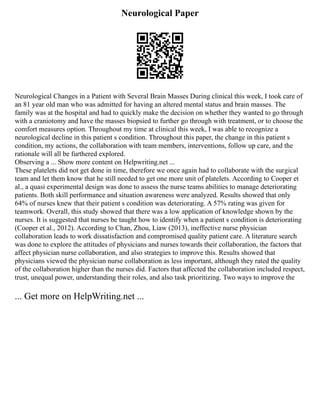 Neurological Paper
Neurological Changes in a Patient with Several Brain Masses During clinical this week, I took care of
an 81 year old man who was admitted for having an altered mental status and brain masses. The
family was at the hospital and had to quickly make the decision on whether they wanted to go through
with a craniotomy and have the masses biopsied to further go through with treatment, or to choose the
comfort measures option. Throughout my time at clinical this week, I was able to recognize a
neurological decline in this patient s condition. Throughout this paper, the change in this patient s
condition, my actions, the collaboration with team members, interventions, follow up care, and the
rationale will all be furthered explored.
Observing a ... Show more content on Helpwriting.net ...
These platelets did not get done in time, therefore we once again had to collaborate with the surgical
team and let them know that he still needed to get one more unit of platelets. According to Cooper et
al., a quasi experimental design was done to assess the nurse teams abilities to manage deteriorating
patients. Both skill performance and situation awareness were analyzed. Results showed that only
64% of nurses knew that their patient s condition was deteriorating. A 57% rating was given for
teamwork. Overall, this study showed that there was a low application of knowledge shown by the
nurses. It is suggested that nurses be taught how to identify when a patient s condition is deteriorating
(Cooper et al., 2012). According to Chan, Zhou, Liaw (2013), ineffective nurse physician
collaboration leads to work dissatisfaction and compromised quality patient care. A literature search
was done to explore the attitudes of physicians and nurses towards their collaboration, the factors that
affect physician nurse collaboration, and also strategies to improve this. Results showed that
physicians viewed the physician nurse collaboration as less important, although they rated the quality
of the collaboration higher than the nurses did. Factors that affected the collaboration included respect,
trust, unequal power, understanding their roles, and also task prioritizing. Two ways to improve the
... Get more on HelpWriting.net ...
 