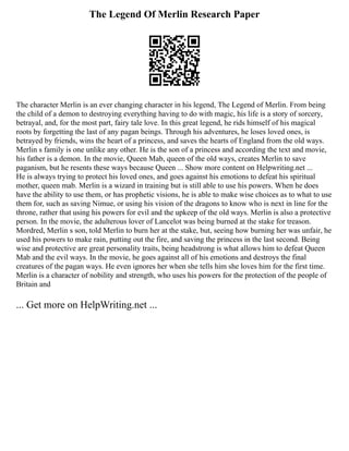 The Legend Of Merlin Research Paper
The character Merlin is an ever changing character in his legend, The Legend of Merlin. From being
the child of a demon to destroying everything having to do with magic, his life is a story of sorcery,
betrayal, and, for the most part, fairy tale love. In this great legend, he rids himself of his magical
roots by forgetting the last of any pagan beings. Through his adventures, he loses loved ones, is
betrayed by friends, wins the heart of a princess, and saves the hearts of England from the old ways.
Merlin s family is one unlike any other. He is the son of a princess and according the text and movie,
his father is a demon. In the movie, Queen Mab, queen of the old ways, creates Merlin to save
paganism, but he resents these ways because Queen ... Show more content on Helpwriting.net ...
He is always trying to protect his loved ones, and goes against his emotions to defeat his spiritual
mother, queen mab. Merlin is a wizard in training but is still able to use his powers. When he does
have the ability to use them, or has prophetic visions, he is able to make wise choices as to what to use
them for, such as saving Nimue, or using his vision of the dragons to know who is next in line for the
throne, rather that using his powers for evil and the upkeep of the old ways. Merlin is also a protective
person. In the movie, the adulterous lover of Lancelot was being burned at the stake for treason.
Mordred, Merlin s son, told Merlin to burn her at the stake, but, seeing how burning her was unfair, he
used his powers to make rain, putting out the fire, and saving the princess in the last second. Being
wise and protective are great personality traits, being headstrong is what allows him to defeat Queen
Mab and the evil ways. In the movie, he goes against all of his emotions and destroys the final
creatures of the pagan ways. He even ignores her when she tells him she loves him for the first time.
Merlin is a character of nobility and strength, who uses his powers for the protection of the people of
Britain and
... Get more on HelpWriting.net ...
 