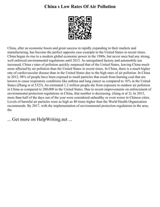 China s Low Rates Of Air Pollution
China, after an economic boom and great success in rapidly expanding in their markets and
manufacturing, has become the perfect opposite case example to the United States in recent times.
China began its rise to a modern global economic power in the 1980s, but never once had any strong,
well enforced environmental regulations until 2013. As unregulated factory and automobile use
increased, China s rates of pollution quickly surpassed that of the United States, leaving China much
more affected by air pollution than the United States in recent times. In China, there is a much higher
rate of cardiovascular disease than in the United States due to the high rates of air pollution. In China
in 2012, 98% of people have been exposed to small particles that result from burning coal that are
known to cause respiratory conditions like asthma and lung cancer as compared to 16% in the United
States (Zhang et al 5323). An estimated 1.2 million people die from exposure to outdoor air pollution
in China as compared to 200,000 in the United States. Due to recent improvements on enforcement of
environmental protection regulations in China, that number is decreasing. (Jiang et al 2). In 2013,
more than half of the days out of the year were considered unhealthy or even worse in Chinese cities.
Levels of harmful air particles were as high as 40 times higher than the World Health Organization
recommends. By 2017, with the implementation of environmental protection regulations in the area,
the
... Get more on HelpWriting.net ...
 