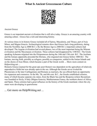 What Is Ancient Greecenaean Culture
Ancient Greece
Greece is an important ancient civilization that is still alive today. Greece is an amazing country with
amazing culture . Greece has a rich and interesting history.
At various times in its history Greece included all of Epirus, Macedonia, and Thrace, part of Asia
Minor, and Magna Graecia. Archaeological remains show that Greece had a long prehistory, dating
from the Neolithic Age (c.4000 B.C.). By the Bronze Age (c.2800 B.C.) important cultures had
developed. The Aegean civilization had several phases, two of the most important being the Minoan
civilization and the Mycenaean civilization. These cultures had disappeared by 1100 B.C. The Greek
speaking Achaeans migrated into the Peloponnesus during the 14th and 13th cent. B.C. The Aeolians
and the Ionians apparently preceded the Dorians, who migrated into Greece before 1000 B.C. The
Ionians, moving forth, possibly as refugees, possibly as conquerors, settled in the Ionian Islands and
on the shores of Asia Minor, which became a part of the Greek world. ... Show more content on
Helpwriting.net ...
Homeric Greece (named for the great epic poet Homer) was dependent on the agriculture of relatively
unproductive fields but was already open to the sea. Although the Greeks never rivaled the
Phoenicians or the later Carthaginians and Romans as mariners, the sea offered them an opportunity
for expansion and commerce. In the 8th, 7th, and 6th cent. B.C., the Greeks established colonies,
many of which became separate city states, from the Black Sea and the Bosporus (where Byzantium
was founded) to Sicily, S Italy (Magna Graecia), Mediterranean France, the northern shores of Africa,
and Spain. These colonies had a great influence on the history of the Greek mainland, where the city
states were developing in quarrelsome
... Get more on HelpWriting.net ...
 