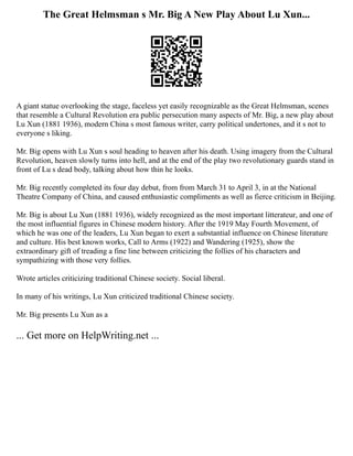 The Great Helmsman s Mr. Big A New Play About Lu Xun...
A giant statue overlooking the stage, faceless yet easily recognizable as the Great Helmsman, scenes
that resemble a Cultural Revolution era public persecution many aspects of Mr. Big, a new play about
Lu Xun (1881 1936), modern China s most famous writer, carry political undertones, and it s not to
everyone s liking.
Mr. Big opens with Lu Xun s soul heading to heaven after his death. Using imagery from the Cultural
Revolution, heaven slowly turns into hell, and at the end of the play two revolutionary guards stand in
front of Lu s dead body, talking about how thin he looks.
Mr. Big recently completed its four day debut, from from March 31 to April 3, in at the National
Theatre Company of China, and caused enthusiastic compliments as well as fierce criticism in Beijing.
Mr. Big is about Lu Xun (1881 1936), widely recognized as the most important litterateur, and one of
the most influential figures in Chinese modern history. After the 1919 May Fourth Movement, of
which he was one of the leaders, Lu Xun began to exert a substantial influence on Chinese literature
and culture. His best known works, Call to Arms (1922) and Wandering (1925), show the
extraordinary gift of treading a fine line between criticizing the follies of his characters and
sympathizing with those very follies.
Wrote articles criticizing traditional Chinese society. Social liberal.
In many of his writings, Lu Xun criticized traditional Chinese society.
Mr. Big presents Lu Xun as a
... Get more on HelpWriting.net ...
 