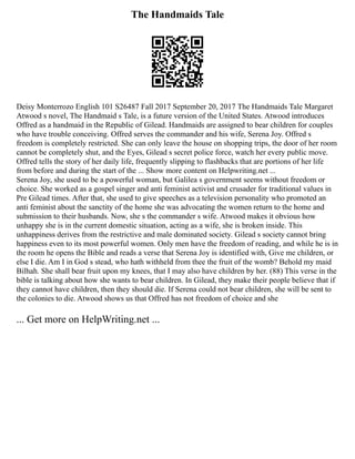 The Handmaids Tale
Deisy Monterrozo English 101 S26487 Fall 2017 September 20, 2017 The Handmaids Tale Margaret
Atwood s novel, The Handmaid s Tale, is a future version of the United States. Atwood introduces
Offred as a handmaid in the Republic of Gilead. Handmaids are assigned to bear children for couples
who have trouble conceiving. Offred serves the commander and his wife, Serena Joy. Offred s
freedom is completely restricted. She can only leave the house on shopping trips, the door of her room
cannot be completely shut, and the Eyes, Gilead s secret police force, watch her every public move.
Offred tells the story of her daily life, frequently slipping to flashbacks that are portions of her life
from before and during the start of the ... Show more content on Helpwriting.net ...
Serena Joy, she used to be a powerful woman, but Galilea s government seems without freedom or
choice. She worked as a gospel singer and anti feminist activist and crusader for traditional values in
Pre Gilead times. After that, she used to give speeches as a television personality who promoted an
anti feminist about the sanctity of the home she was advocating the women return to the home and
submission to their husbands. Now, she s the commander s wife. Atwood makes it obvious how
unhappy she is in the current domestic situation, acting as a wife, she is broken inside. This
unhappiness derives from the restrictive and male dominated society. Gilead s society cannot bring
happiness even to its most powerful women. Only men have the freedom of reading, and while he is in
the room he opens the Bible and reads a verse that Serena Joy is identified with, Give me children, or
else I die. Am I in God s stead, who hath withheld from thee the fruit of the womb? Behold my maid
Bilhah. She shall bear fruit upon my knees, that I may also have children by her. (88) This verse in the
bible is talking about how she wants to bear children. In Gilead, they make their people believe that if
they cannot have children, then they should die. If Serena could not bear children, she will be sent to
the colonies to die. Atwood shows us that Offred has not freedom of choice and she
... Get more on HelpWriting.net ...
 