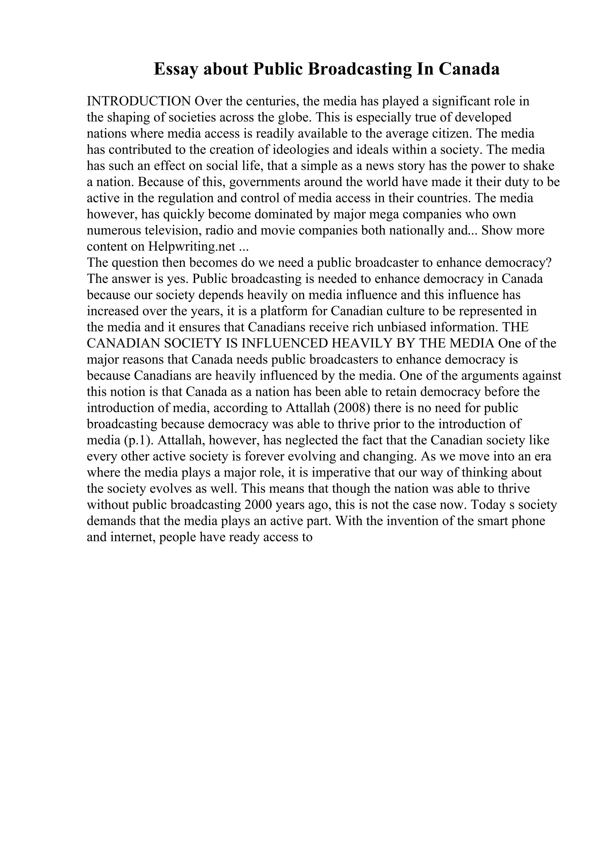 Essay about Public Broadcasting In Canada
INTRODUCTION Over the centuries, the media has played a significant role in
the shaping of societies across the globe. This is especially true of developed
nations where media access is readily available to the average citizen. The media
has contributed to the creation of ideologies and ideals within a society. The media
has such an effect on social life, that a simple as a news story has the power to shake
a nation. Because of this, governments around the world have made it their duty to be
active in the regulation and control of media access in their countries. The media
however, has quickly become dominated by major mega companies who own
numerous television, radio and movie companies both nationally and... Show more
content on Helpwriting.net ...
The question then becomes do we need a public broadcaster to enhance democracy?
The answer is yes. Public broadcasting is needed to enhance democracy in Canada
because our society depends heavily on media influence and this influence has
increased over the years, it is a platform for Canadian culture to be represented in
the media and it ensures that Canadians receive rich unbiased information. THE
CANADIAN SOCIETY IS INFLUENCED HEAVILY BY THE MEDIA One of the
major reasons that Canada needs public broadcasters to enhance democracy is
because Canadians are heavily influenced by the media. One of the arguments against
this notion is that Canada as a nation has been able to retain democracy before the
introduction of media, according to Attallah (2008) there is no need for public
broadcasting because democracy was able to thrive prior to the introduction of
media (p.1). Attallah, however, has neglected the fact that the Canadian society like
every other active society is forever evolving and changing. As we move into an era
where the media plays a major role, it is imperative that our way of thinking about
the society evolves as well. This means that though the nation was able to thrive
without public broadcasting 2000 years ago, this is not the case now. Today s society
demands that the media plays an active part. With the invention of the smart phone
and internet, people have ready access to
 