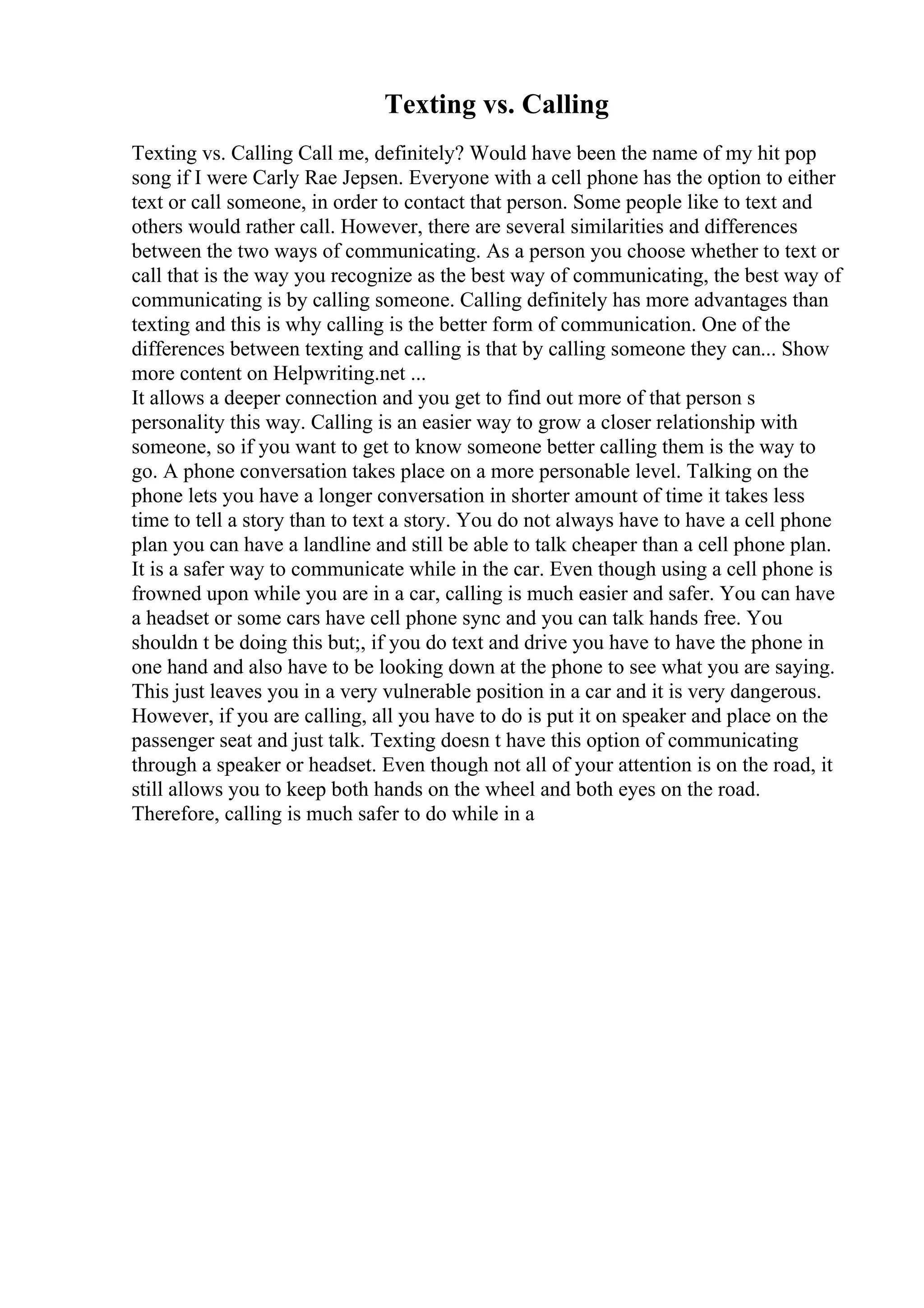 Texting vs. Calling
Texting vs. Calling Call me, definitely? Would have been the name of my hit pop
song if I were Carly Rae Jepsen. Everyone with a cell phone has the option to either
text or call someone, in order to contact that person. Some people like to text and
others would rather call. However, there are several similarities and differences
between the two ways of communicating. As a person you choose whether to text or
call that is the way you recognize as the best way of communicating, the best way of
communicating is by calling someone. Calling definitely has more advantages than
texting and this is why calling is the better form of communication. One of the
differences between texting and calling is that by calling someone they can... Show
more content on Helpwriting.net ...
It allows a deeper connection and you get to find out more of that person s
personality this way. Calling is an easier way to grow a closer relationship with
someone, so if you want to get to know someone better calling them is the way to
go. A phone conversation takes place on a more personable level. Talking on the
phone lets you have a longer conversation in shorter amount of time it takes less
time to tell a story than to text a story. You do not always have to have a cell phone
plan you can have a landline and still be able to talk cheaper than a cell phone plan.
It is a safer way to communicate while in the car. Even though using a cell phone is
frowned upon while you are in a car, calling is much easier and safer. You can have
a headset or some cars have cell phone sync and you can talk hands free. You
shouldn t be doing this but;, if you do text and drive you have to have the phone in
one hand and also have to be looking down at the phone to see what you are saying.
This just leaves you in a very vulnerable position in a car and it is very dangerous.
However, if you are calling, all you have to do is put it on speaker and place on the
passenger seat and just talk. Texting doesn t have this option of communicating
through a speaker or headset. Even though not all of your attention is on the road, it
still allows you to keep both hands on the wheel and both eyes on the road.
Therefore, calling is much safer to do while in a
 