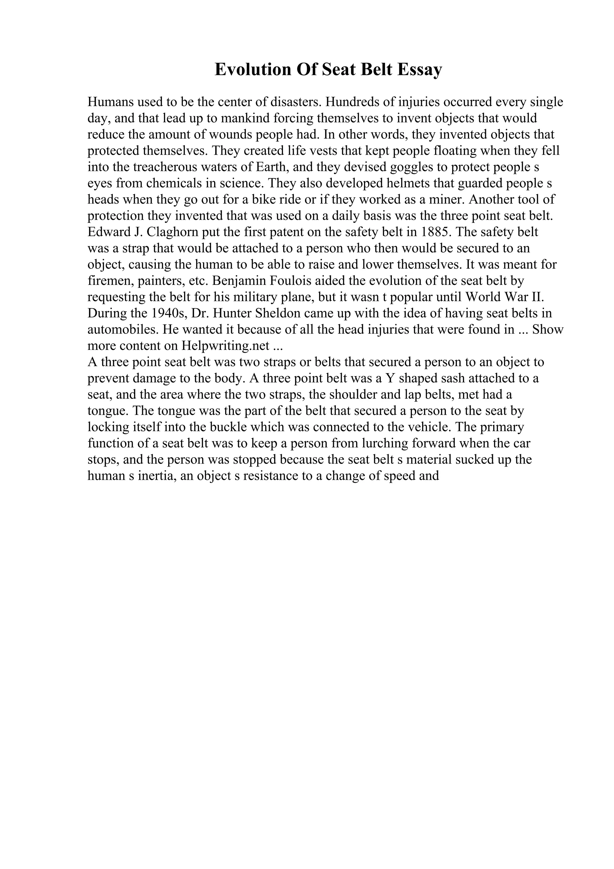 Evolution Of Seat Belt Essay
Humans used to be the center of disasters. Hundreds of injuries occurred every single
day, and that lead up to mankind forcing themselves to invent objects that would
reduce the amount of wounds people had. In other words, they invented objects that
protected themselves. They created life vests that kept people floating when they fell
into the treacherous waters of Earth, and they devised goggles to protect people s
eyes from chemicals in science. They also developed helmets that guarded people s
heads when they go out for a bike ride or if they worked as a miner. Another tool of
protection they invented that was used on a daily basis was the three point seat belt.
Edward J. Claghorn put the first patent on the safety belt in 1885. The safety belt
was a strap that would be attached to a person who then would be secured to an
object, causing the human to be able to raise and lower themselves. It was meant for
firemen, painters, etc. Benjamin Foulois aided the evolution of the seat belt by
requesting the belt for his military plane, but it wasn t popular until World War II.
During the 1940s, Dr. Hunter Sheldon came up with the idea of having seat belts in
automobiles. He wanted it because of all the head injuries that were found in ... Show
more content on Helpwriting.net ...
A three point seat belt was two straps or belts that secured a person to an object to
prevent damage to the body. A three point belt was a Y shaped sash attached to a
seat, and the area where the two straps, the shoulder and lap belts, met had a
tongue. The tongue was the part of the belt that secured a person to the seat by
locking itself into the buckle which was connected to the vehicle. The primary
function of a seat belt was to keep a person from lurching forward when the car
stops, and the person was stopped because the seat belt s material sucked up the
human s inertia, an object s resistance to a change of speed and
 