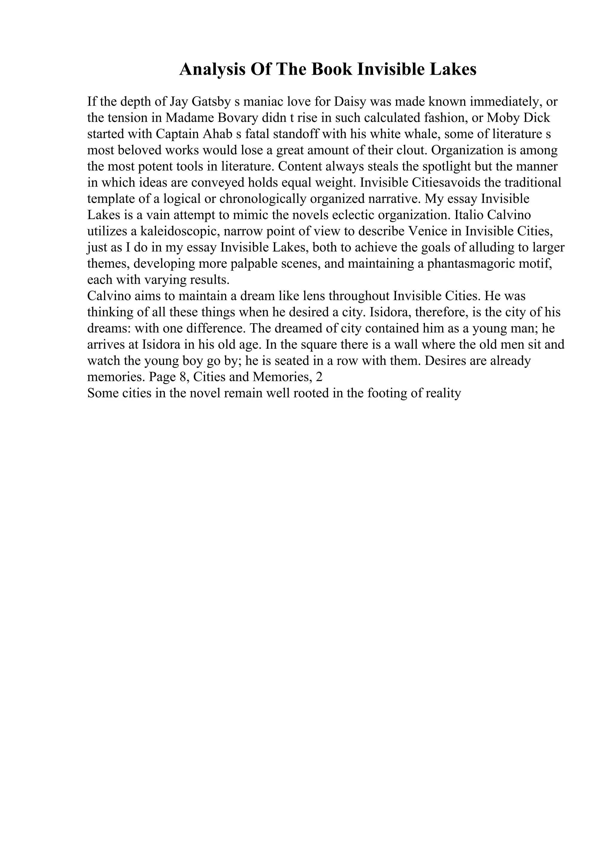 Analysis Of The Book Invisible Lakes
If the depth of Jay Gatsby s maniac love for Daisy was made known immediately, or
the tension in Madame Bovary didn t rise in such calculated fashion, or Moby Dick
started with Captain Ahab s fatal standoff with his white whale, some of literature s
most beloved works would lose a great amount of their clout. Organization is among
the most potent tools in literature. Content always steals the spotlight but the manner
in which ideas are conveyed holds equal weight. Invisible Citiesavoids the traditional
template of a logical or chronologically organized narrative. My essay Invisible
Lakes is a vain attempt to mimic the novels eclectic organization. Italio Calvino
utilizes a kaleidoscopic, narrow point of view to describe Venice in Invisible Cities,
just as I do in my essay Invisible Lakes, both to achieve the goals of alluding to larger
themes, developing more palpable scenes, and maintaining a phantasmagoric motif,
each with varying results.
Calvino aims to maintain a dream like lens throughout Invisible Cities. He was
thinking of all these things when he desired a city. Isidora, therefore, is the city of his
dreams: with one difference. The dreamed of city contained him as a young man; he
arrives at Isidora in his old age. In the square there is a wall where the old men sit and
watch the young boy go by; he is seated in a row with them. Desires are already
memories. Page 8, Cities and Memories, 2
Some cities in the novel remain well rooted in the footing of reality
 