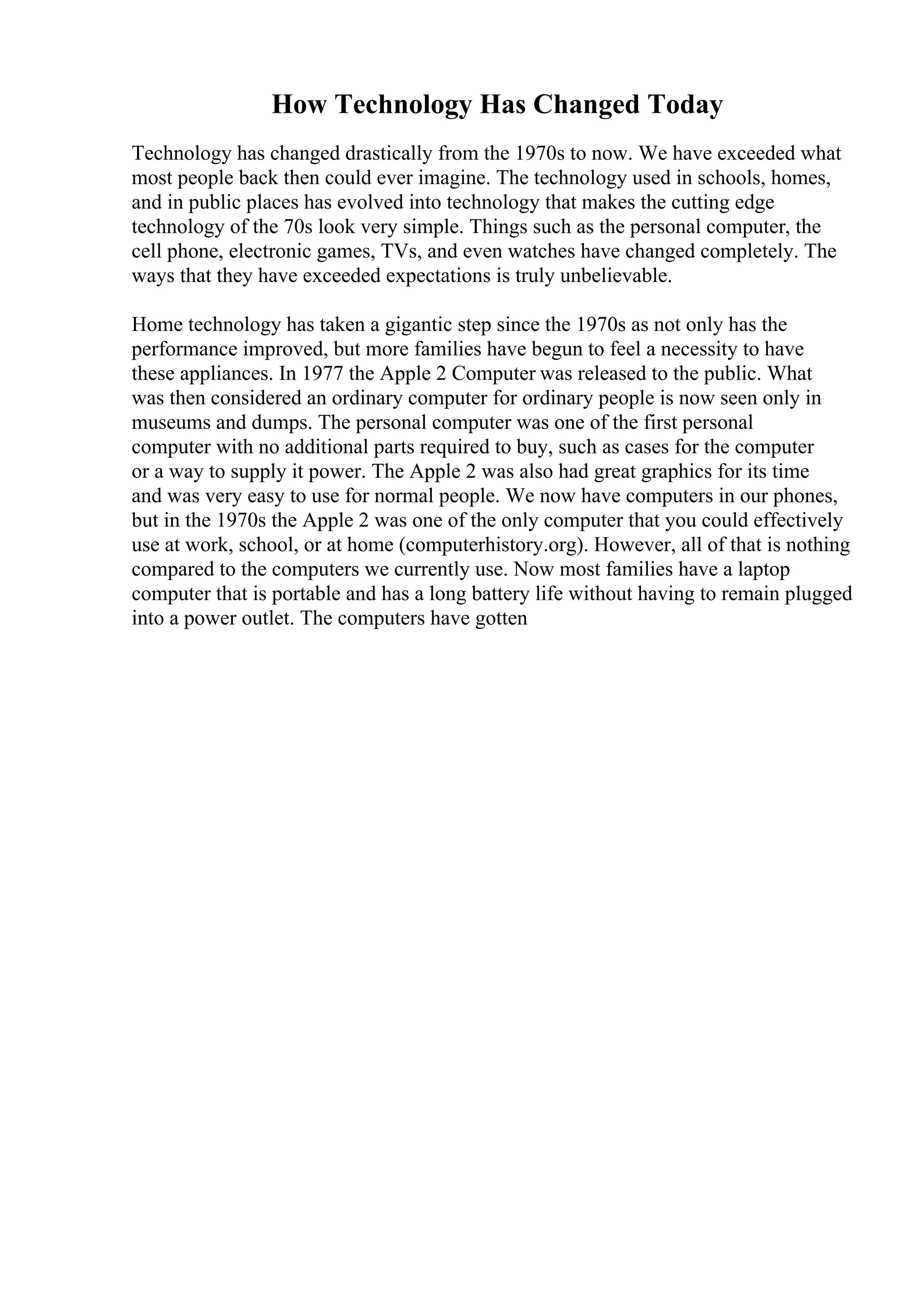 How Technology Has Changed Today
Technology has changed drastically from the 1970s to now. We have exceeded what
most people back then could ever imagine. The technology used in schools, homes,
and in public places has evolved into technology that makes the cutting edge
technology of the 70s look very simple. Things such as the personal computer, the
cell phone, electronic games, TVs, and even watches have changed completely. The
ways that they have exceeded expectations is truly unbelievable.
Home technology has taken a gigantic step since the 1970s as not only has the
performance improved, but more families have begun to feel a necessity to have
these appliances. In 1977 the Apple 2 Computer was released to the public. What
was then considered an ordinary computer for ordinary people is now seen only in
museums and dumps. The personal computer was one of the first personal
computer with no additional parts required to buy, such as cases for the computer
or a way to supply it power. The Apple 2 was also had great graphics for its time
and was very easy to use for normal people. We now have computers in our phones,
but in the 1970s the Apple 2 was one of the only computer that you could effectively
use at work, school, or at home (computerhistory.org). However, all of that is nothing
compared to the computers we currently use. Now most families have a laptop
computer that is portable and has a long battery life without having to remain plugged
into a power outlet. The computers have gotten
 