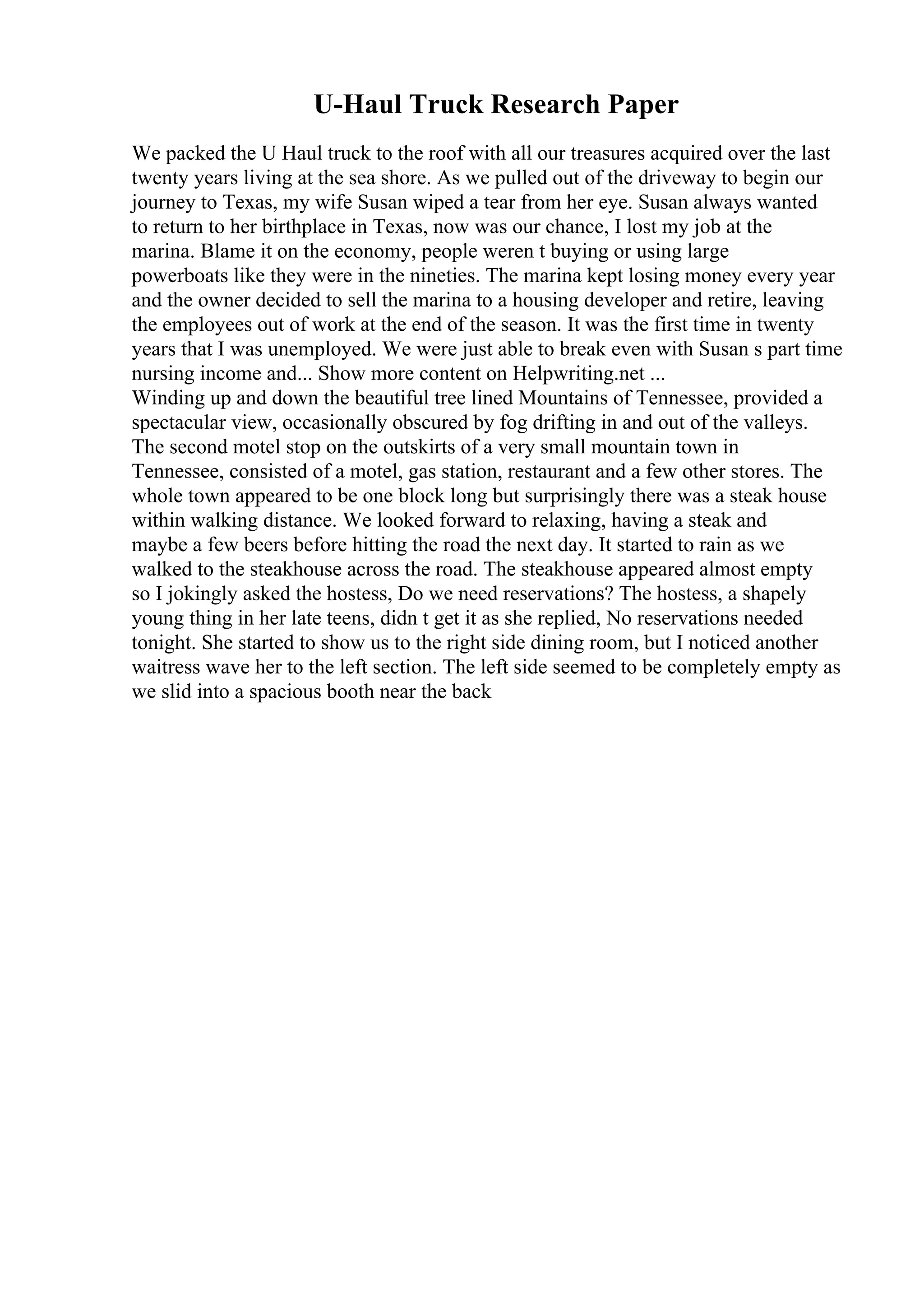 U-Haul Truck Research Paper
We packed the U Haul truck to the roof with all our treasures acquired over the last
twenty years living at the sea shore. As we pulled out of the driveway to begin our
journey to Texas, my wife Susan wiped a tear from her eye. Susan always wanted
to return to her birthplace in Texas, now was our chance, I lost my job at the
marina. Blame it on the economy, people weren t buying or using large
powerboats like they were in the nineties. The marina kept losing money every year
and the owner decided to sell the marina to a housing developer and retire, leaving
the employees out of work at the end of the season. It was the first time in twenty
years that I was unemployed. We were just able to break even with Susan s part time
nursing income and... Show more content on Helpwriting.net ...
Winding up and down the beautiful tree lined Mountains of Tennessee, provided a
spectacular view, occasionally obscured by fog drifting in and out of the valleys.
The second motel stop on the outskirts of a very small mountain town in
Tennessee, consisted of a motel, gas station, restaurant and a few other stores. The
whole town appeared to be one block long but surprisingly there was a steak house
within walking distance. We looked forward to relaxing, having a steak and
maybe a few beers before hitting the road the next day. It started to rain as we
walked to the steakhouse across the road. The steakhouse appeared almost empty
so I jokingly asked the hostess, Do we need reservations? The hostess, a shapely
young thing in her late teens, didn t get it as she replied, No reservations needed
tonight. She started to show us to the right side dining room, but I noticed another
waitress wave her to the left section. The left side seemed to be completely empty as
we slid into a spacious booth near the back
 