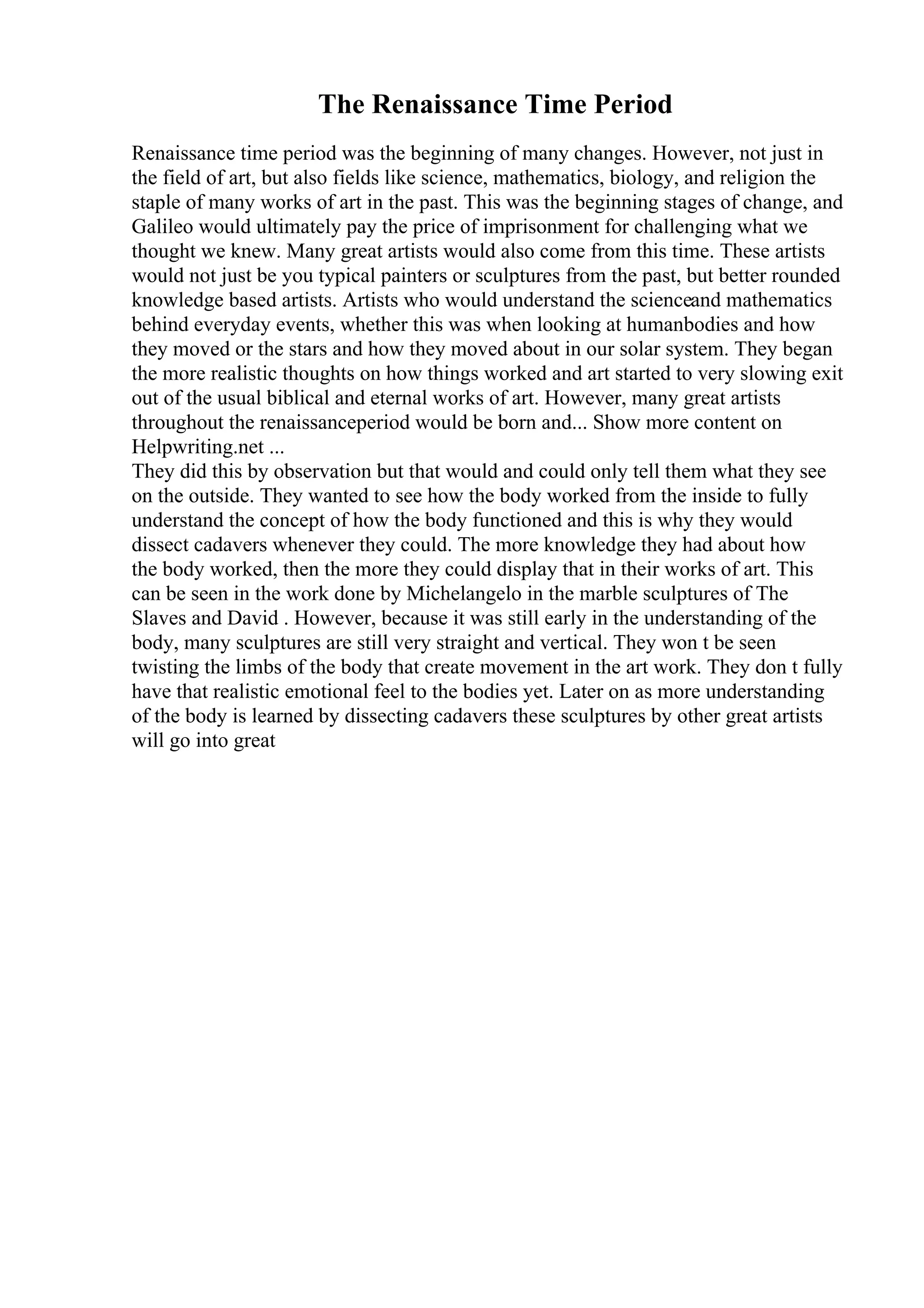 The Renaissance Time Period
Renaissance time period was the beginning of many changes. However, not just in
the field of art, but also fields like science, mathematics, biology, and religion the
staple of many works of art in the past. This was the beginning stages of change, and
Galileo would ultimately pay the price of imprisonment for challenging what we
thought we knew. Many great artists would also come from this time. These artists
would not just be you typical painters or sculptures from the past, but better rounded
knowledge based artists. Artists who would understand the scienceand mathematics
behind everyday events, whether this was when looking at humanbodies and how
they moved or the stars and how they moved about in our solar system. They began
the more realistic thoughts on how things worked and art started to very slowing exit
out of the usual biblical and eternal works of art. However, many great artists
throughout the renaissanceperiod would be born and... Show more content on
Helpwriting.net ...
They did this by observation but that would and could only tell them what they see
on the outside. They wanted to see how the body worked from the inside to fully
understand the concept of how the body functioned and this is why they would
dissect cadavers whenever they could. The more knowledge they had about how
the body worked, then the more they could display that in their works of art. This
can be seen in the work done by Michelangelo in the marble sculptures of The
Slaves and David . However, because it was still early in the understanding of the
body, many sculptures are still very straight and vertical. They won t be seen
twisting the limbs of the body that create movement in the art work. They don t fully
have that realistic emotional feel to the bodies yet. Later on as more understanding
of the body is learned by dissecting cadavers these sculptures by other great artists
will go into great
 
