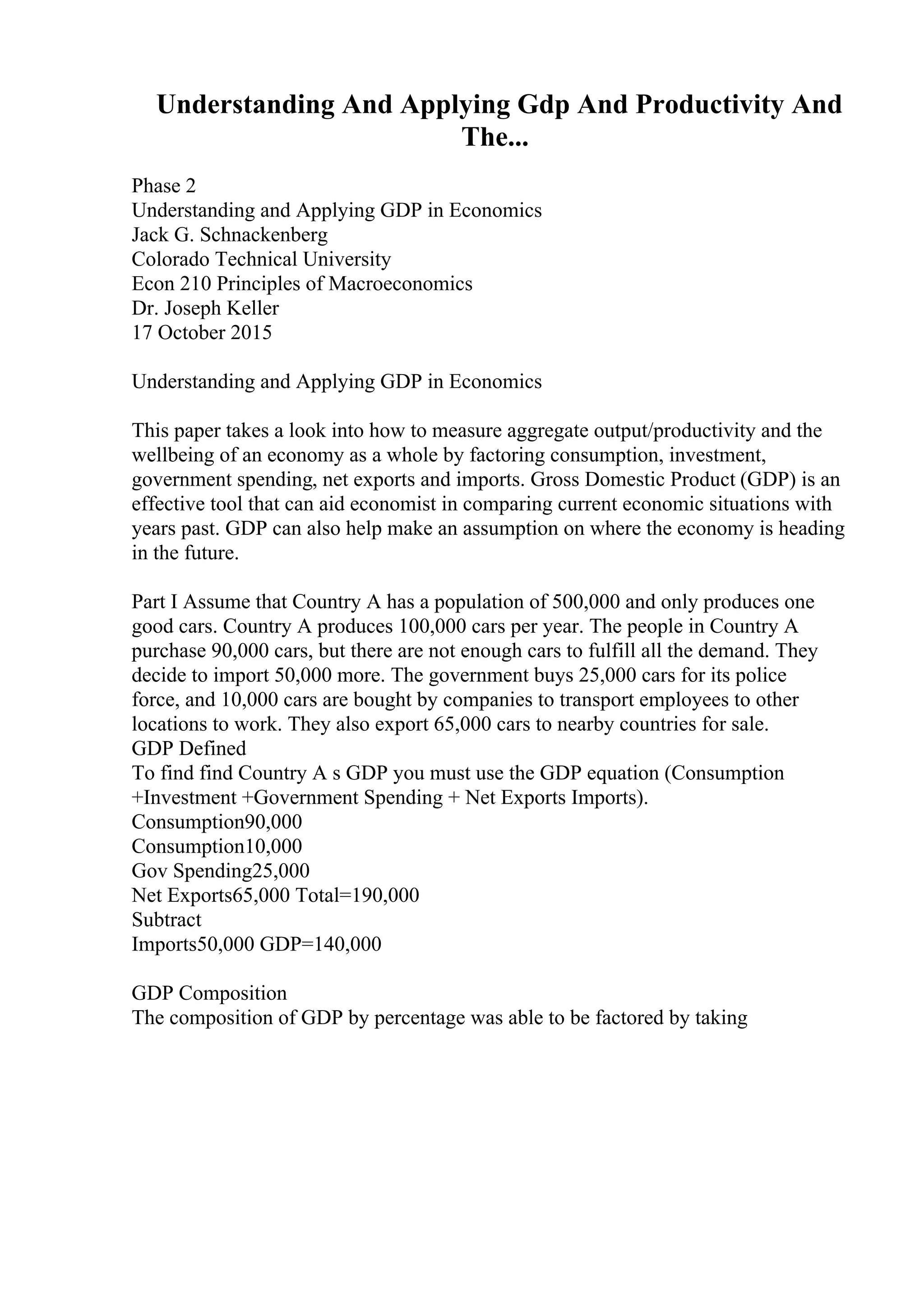 Understanding And Applying Gdp And Productivity And
The...
Phase 2
Understanding and Applying GDP in Economics
Jack G. Schnackenberg
Colorado Technical University
Econ 210 Principles of Macroeconomics
Dr. Joseph Keller
17 October 2015
Understanding and Applying GDP in Economics
This paper takes a look into how to measure aggregate output/productivity and the
wellbeing of an economy as a whole by factoring consumption, investment,
government spending, net exports and imports. Gross Domestic Product (GDP) is an
effective tool that can aid economist in comparing current economic situations with
years past. GDP can also help make an assumption on where the economy is heading
in the future.
Part I Assume that Country A has a population of 500,000 and only produces one
good cars. Country A produces 100,000 cars per year. The people in Country A
purchase 90,000 cars, but there are not enough cars to fulfill all the demand. They
decide to import 50,000 more. The government buys 25,000 cars for its police
force, and 10,000 cars are bought by companies to transport employees to other
locations to work. They also export 65,000 cars to nearby countries for sale.
GDP Defined
To find find Country A s GDP you must use the GDP equation (Consumption
+Investment +Government Spending + Net Exports Imports).
Consumption90,000
Consumption10,000
Gov Spending25,000
Net Exports65,000 Total=190,000
Subtract
Imports50,000 GDP=140,000
GDP Composition
The composition of GDP by percentage was able to be factored by taking
 