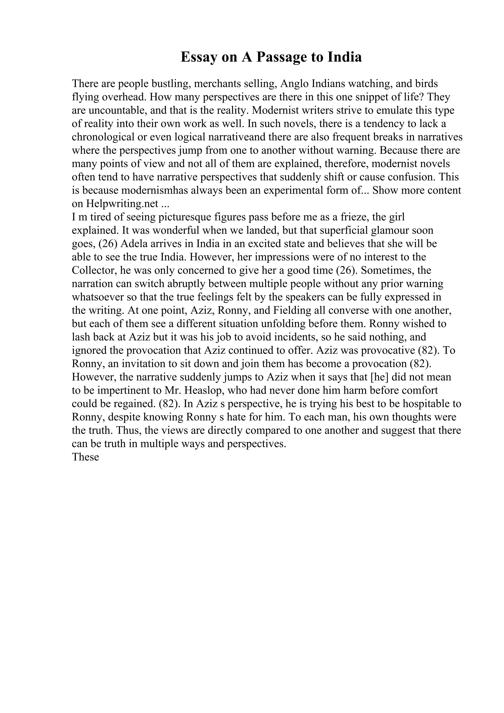 Essay on A Passage to India
There are people bustling, merchants selling, Anglo Indians watching, and birds
flying overhead. How many perspectives are there in this one snippet of life? They
are uncountable, and that is the reality. Modernist writers strive to emulate this type
of reality into their own work as well. In such novels, there is a tendency to lack a
chronological or even logical narrativeand there are also frequent breaks in narratives
where the perspectives jump from one to another without warning. Because there are
many points of view and not all of them are explained, therefore, modernist novels
often tend to have narrative perspectives that suddenly shift or cause confusion. This
is because modernismhas always been an experimental form of... Show more content
on Helpwriting.net ...
I m tired of seeing picturesque figures pass before me as a frieze, the girl
explained. It was wonderful when we landed, but that superficial glamour soon
goes, (26) Adela arrives in India in an excited state and believes that she will be
able to see the true India. However, her impressions were of no interest to the
Collector, he was only concerned to give her a good time (26). Sometimes, the
narration can switch abruptly between multiple people without any prior warning
whatsoever so that the true feelings felt by the speakers can be fully expressed in
the writing. At one point, Aziz, Ronny, and Fielding all converse with one another,
but each of them see a different situation unfolding before them. Ronny wished to
lash back at Aziz but it was his job to avoid incidents, so he said nothing, and
ignored the provocation that Aziz continued to offer. Aziz was provocative (82). To
Ronny, an invitation to sit down and join them has become a provocation (82).
However, the narrative suddenly jumps to Aziz when it says that [he] did not mean
to be impertinent to Mr. Heaslop, who had never done him harm before comfort
could be regained. (82). In Aziz s perspective, he is trying his best to be hospitable to
Ronny, despite knowing Ronny s hate for him. To each man, his own thoughts were
the truth. Thus, the views are directly compared to one another and suggest that there
can be truth in multiple ways and perspectives.
These
 