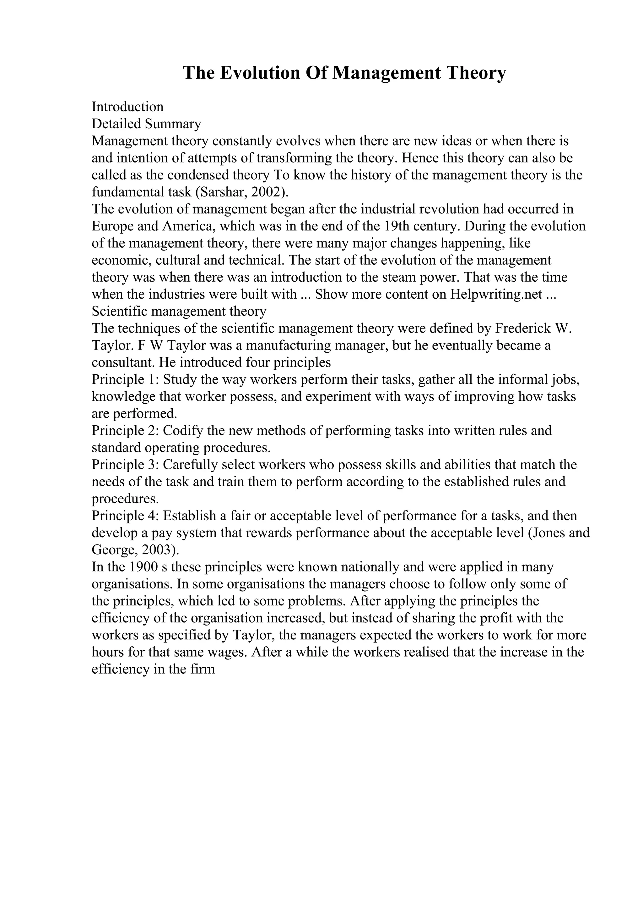 The Evolution Of Management Theory
Introduction
Detailed Summary
Management theory constantly evolves when there are new ideas or when there is
and intention of attempts of transforming the theory. Hence this theory can also be
called as the condensed theory To know the history of the management theory is the
fundamental task (Sarshar, 2002).
The evolution of management began after the industrial revolution had occurred in
Europe and America, which was in the end of the 19th century. During the evolution
of the management theory, there were many major changes happening, like
economic, cultural and technical. The start of the evolution of the management
theory was when there was an introduction to the steam power. That was the time
when the industries were built with ... Show more content on Helpwriting.net ...
Scientific management theory
The techniques of the scientific management theory were defined by Frederick W.
Taylor. F W Taylor was a manufacturing manager, but he eventually became a
consultant. He introduced four principles
Principle 1: Study the way workers perform their tasks, gather all the informal jobs,
knowledge that worker possess, and experiment with ways of improving how tasks
are performed.
Principle 2: Codify the new methods of performing tasks into written rules and
standard operating procedures.
Principle 3: Carefully select workers who possess skills and abilities that match the
needs of the task and train them to perform according to the established rules and
procedures.
Principle 4: Establish a fair or acceptable level of performance for a tasks, and then
develop a pay system that rewards performance about the acceptable level (Jones and
George, 2003).
In the 1900 s these principles were known nationally and were applied in many
organisations. In some organisations the managers choose to follow only some of
the principles, which led to some problems. After applying the principles the
efficiency of the organisation increased, but instead of sharing the profit with the
workers as specified by Taylor, the managers expected the workers to work for more
hours for that same wages. After a while the workers realised that the increase in the
efficiency in the firm
 